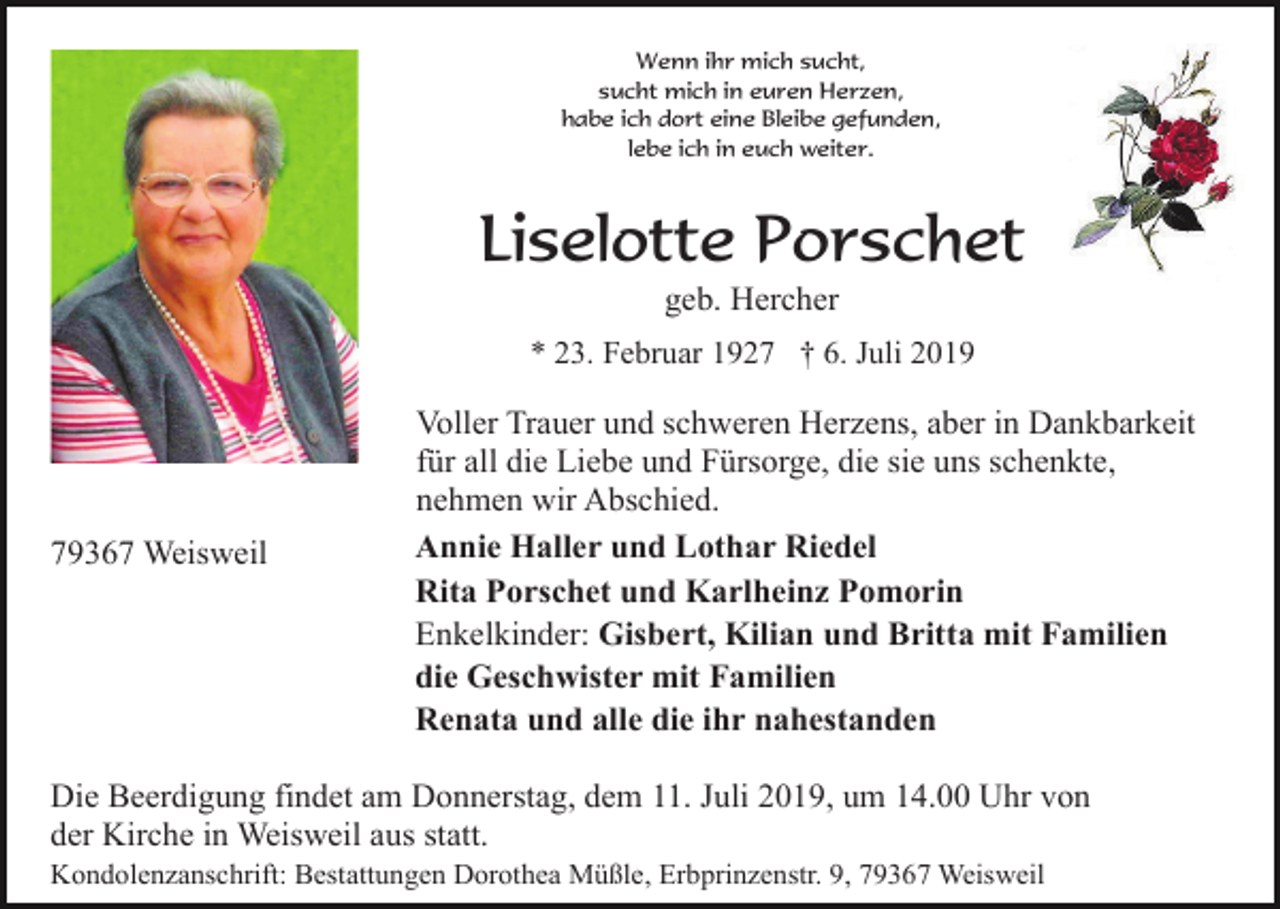 <p>Wenn ihr mich sucht,<br />sucht mich in euren Herzen,<br />habe ich dort eine Bleibe gefunden,<br />lebe ich in euch weiter.</p><p>Liselotte Porschet<br />geb. Hercher<br />* 23. Februar 1927 † 6. Juli 2019</p><p>79367 Weisweil</p><p>Voller Trauer und schweren Herzens, aber in Dankbarkeit<br />für all die Liebe und Fürsorge, die sie uns schenkte,<br />nehmen wir Abschied.<br />Annie Haller und Lothar Riedel<br />Rita Porschet und Karlheinz Pomorin<br />Enkelkinder: Gisbert, Kilian und Britta mit Familien<br />die Geschwister mit Familien<br />Renata und alle die ihr nahestanden</p><p>Die Beerdigung findet am Donnerstag, dem 11. Juli 2019, um 14.00 Uhr von<br />der Kirche in Weisweil aus statt.<br />Kondolenzanschrift: Bestattungen Dorothea Müßle, Erbprinzenstr. 9, 79367 Weisweil</p>