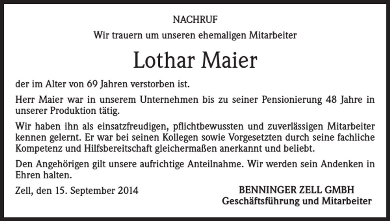 <p>NACHRUF<br />Wir trauern um unseren ehemaligen Mitarbeiter</p><p>Lothar Maier<br />der im Alter von 69 Jahren verstorben ist.<br />Herr Maier war in unserem Unternehmen bis zu seiner Pensionierung 48 Jahre in<br />unserer Produktion tätig.<br />Wir haben ihn als einsatzfreudigen, pflichtbewussten und zuverlässigen Mitarbeiter<br />kennen gelernt. Er war bei seinen Kollegen sowie Vorgesetzten durch seine fachliche<br />Kompetenz und Hilfsbereitschaft gleichermaßen anerkannt und beliebt.<br />Den Angehörigen gilt unsere aufrichtige Anteilnahme. Wir werden sein Andenken in<br />Ehren halten.<br />BENNINGER ZELL GMBH<br />Zell, den 15. September 2014<br />Geschäftsführung und Mitarbeiter</p>