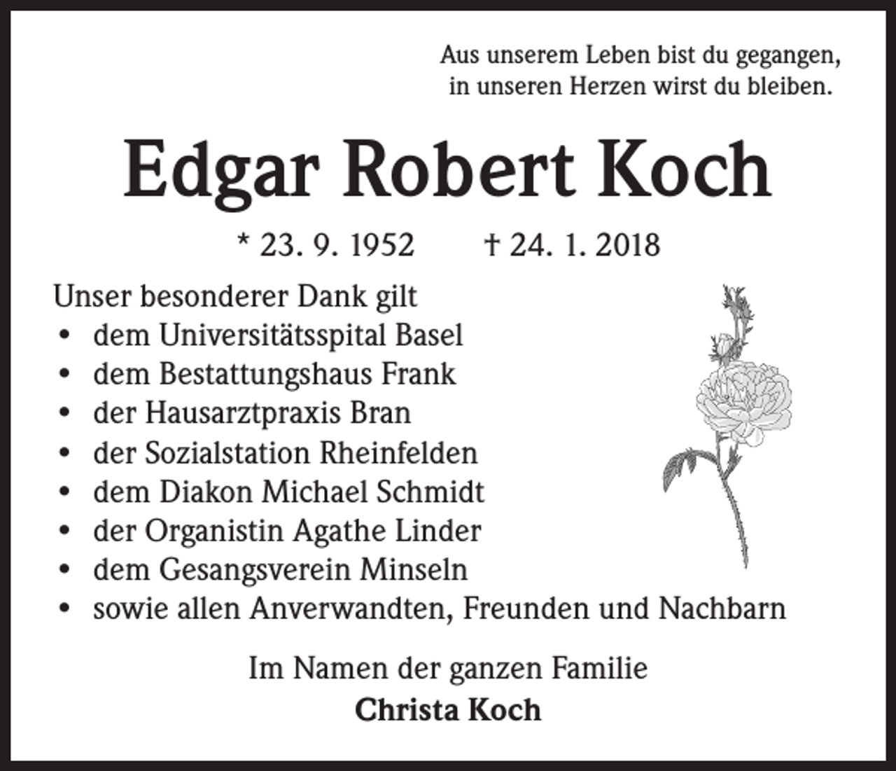 <p>Aus unserem Leben bist du gegangen,<br />in unseren Herzen wirst du bleiben.</p><p>Edgar Robert Koch<br />* 23. 9. 1952 † 24. 1. 2018<br />Unser besonderer Dank gilt<br />• dem Universitätsspital Basel<br />• dem Bestattungshaus Frank<br />• der Hausarztpraxis Bran<br />• der Sozialstation Rheinfelden<br />• dem Diakon Michael Schmidt<br />• der Organistin Agathe Linder<br />• dem Gesangsverein Minseln<br />• sowie allen Anverwandten, Freunden und Nachbarn<br />Im Namen der ganzen Familie<br />Christa Koch</p>