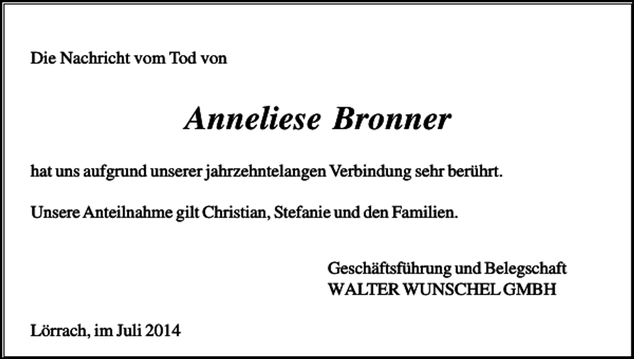 <p>Die Nachricht vom Tod von</p><p>Anneliese Bronner<br />hat uns aufgrund unserer jahrzehntelangen Verbindung sehr berührt.<br />Unsere Anteilnahme gilt Christian, Stefanie und den Familien.<br />Geschäftsführung und Belegschaft<br />WALTER WUNSCHEL GMBH<br />Lörrach, im Juli 2014</p>