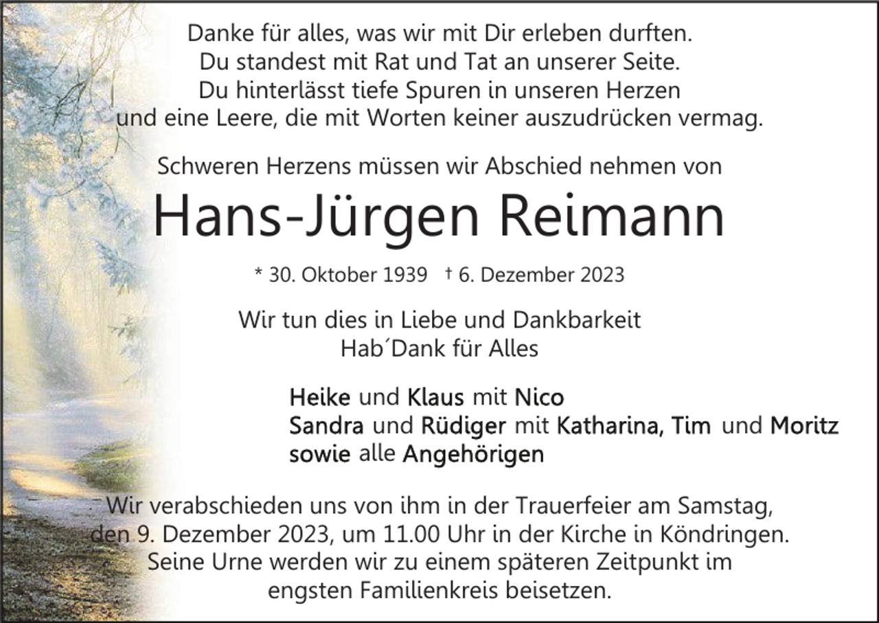 <p>Danke für alles, was wir mit Dir erleben durften.<br />Du standest mit Rat und Tat an unserer Seite.<br />Du hinterlässt tiefe Spuren in unseren Herzen<br />und eine Leere, die mit Worten keiner auszudrücken vermag.<br />Schweren Herzens müssen wir Abschied nehmen von</p><p>Hans-Jürgen Reimann<br />* 30. Oktober 1939 † 6. Dezember 2023</p><p>Wir tun dies in Liebe und Dankbarkeit<br />Hab´Dank für Alles<br />und<br />und<br />alle</p><p>mit<br />mit</p><p>und</p><p>Wir verabschieden uns von ihm in der Trauerfeier am Samstag,<br />den 9. Dezember 2023, um 11.00 Uhr in der Kirche in Köndringen.<br />Seine Urne werden wir zu einem späteren Zeitpunkt im<br />engsten Familienkreis beisetzen.</p>