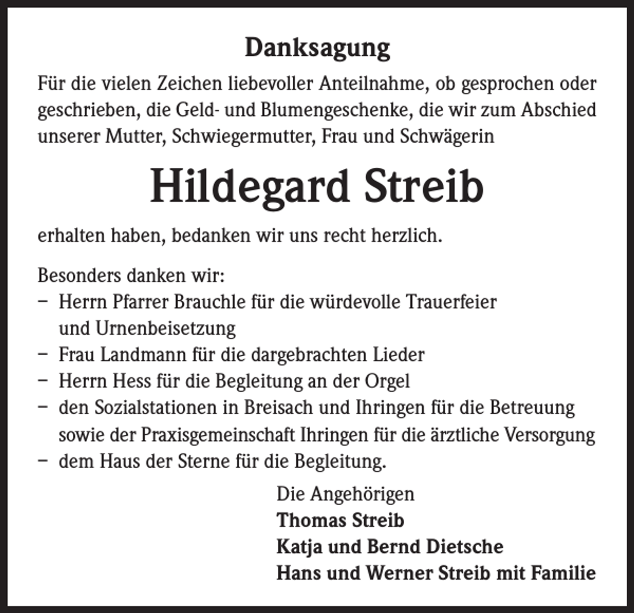 <p>Danksagung<br />Für die vielen Zeichen liebevoller Anteilnahme, ob gesprochen oder<br />geschrieben, die Geld- und Blumengeschenke, die wir zum Abschied<br />unserer Mutter, Schwiegermutter, Frau und Schwägerin</p><p>Hildegard Streib<br />erhalten haben, bedanken wir uns recht herzlich.<br />Besonders danken wir:<br />– Herrn Pfarrer Brauchle für die würdevolle Trauerfeier<br />und Urnenbeisetzung<br />– Frau Landmann für die dargebrachten Lieder<br />– Herrn Hess für die Begleitung an der Orgel<br />– den Sozialstationen in Breisach und Ihringen für die Betreuung<br />sowie der Praxisgemeinschaft Ihringen für die ärztliche Versorgung<br />– dem Haus der Sterne für die Begleitung.<br />Die Angehörigen<br />Thomas Streib<br />Katja und Bernd Dietsche<br />Hans und Werner Streib mit Familie</p>