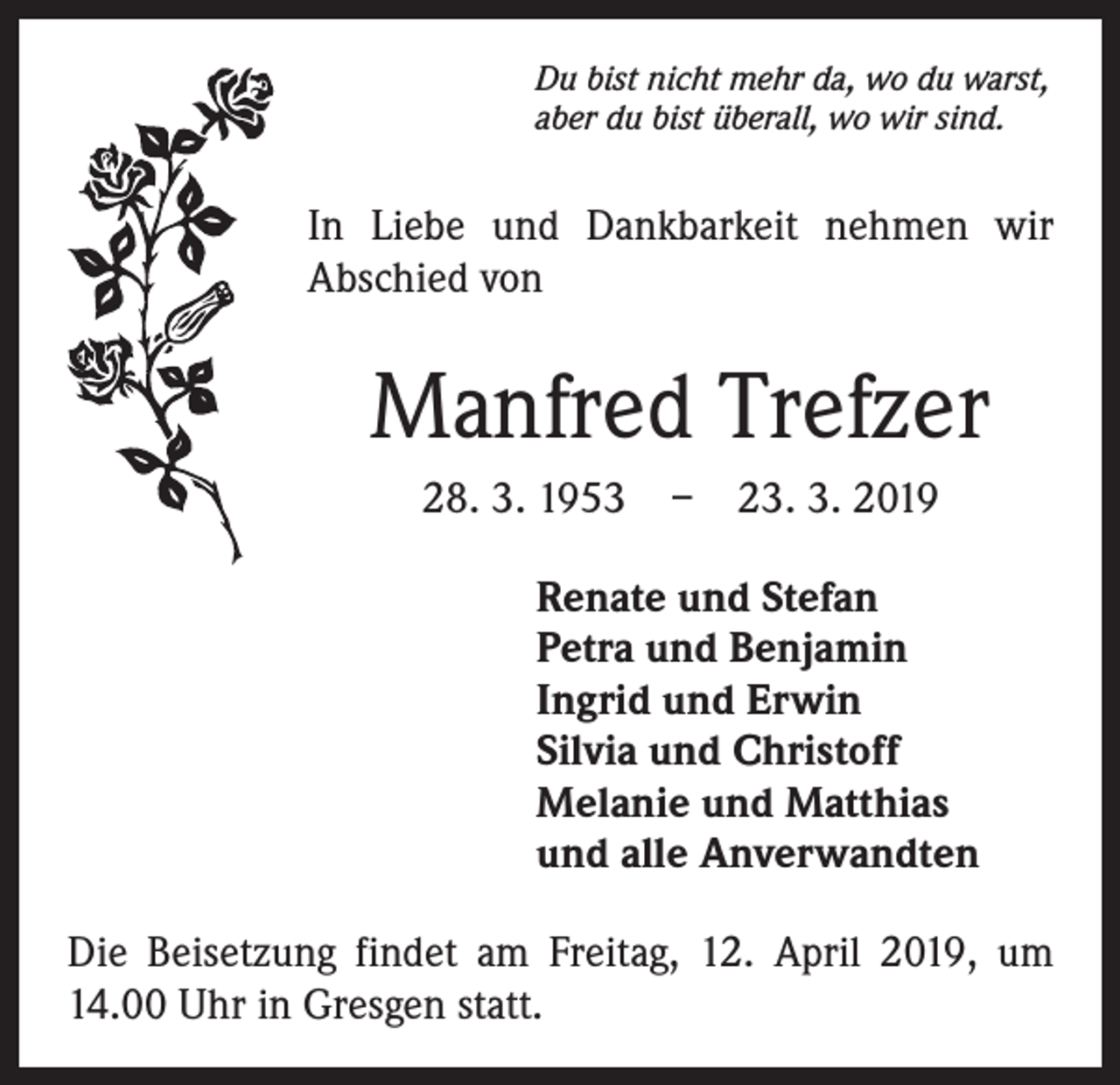 <p>Du bist nicht mehr da, wo du warst,<br />aber du bist überall, wo wir sind.</p><p>In Liebe und Dankbarkeit nehmen wir<br />Abschied von</p><p>Manfred Trefzer<br />28. 3. 1953 – 23. 3. 2019<br />Renate und Stefan<br />Petra und Benjamin<br />Ingrid und Erwin<br />Silvia und Christoff<br />Melanie und Matthias<br />und alle Anverwandten<br />Die Beisetzung findet am Freitag, 12. April 2019, um<br />14.00 Uhr in Gresgen statt.</p>