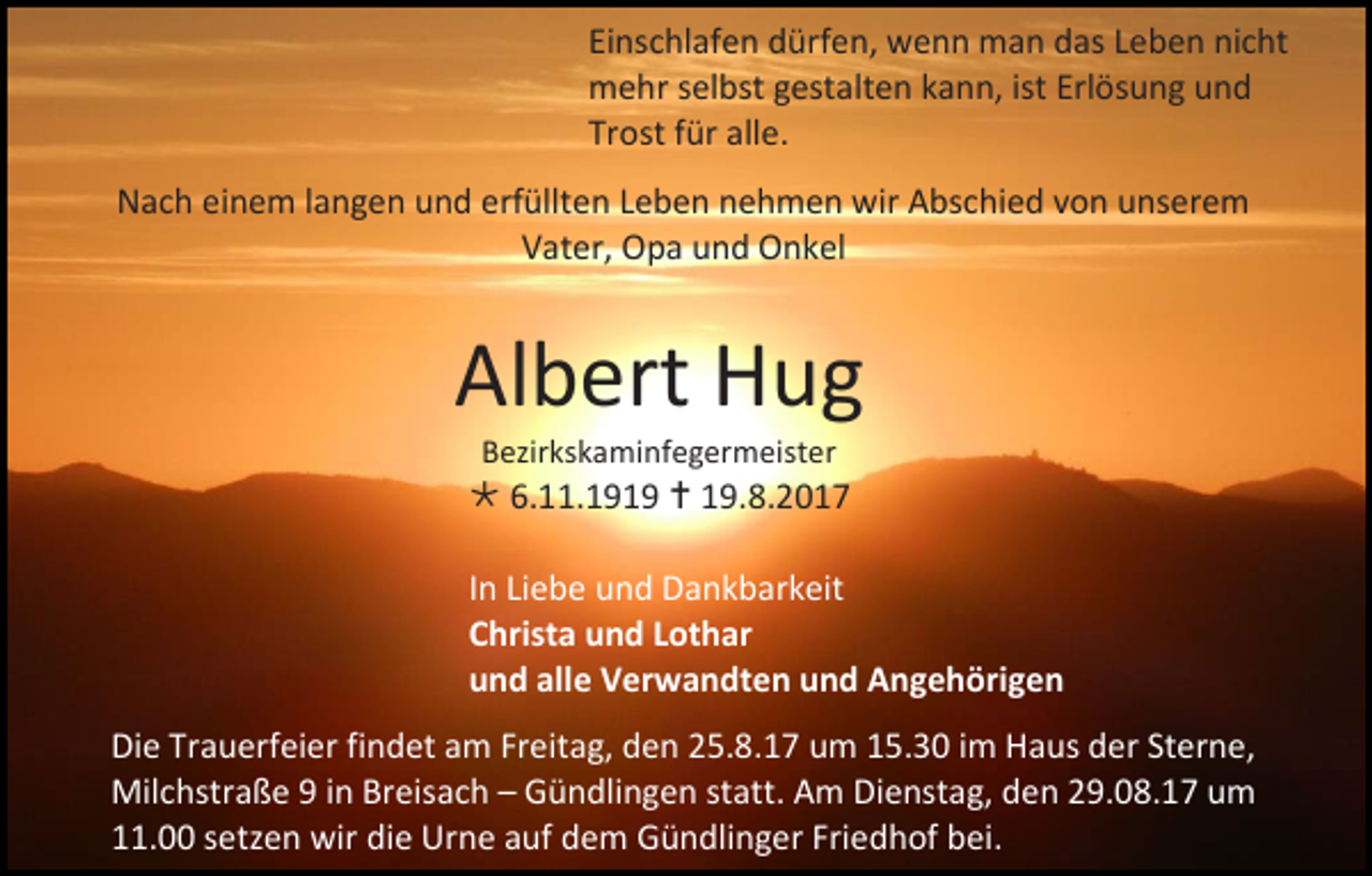 <p>Einschlafen dürfen, wenn man das Leben nicht<br />mehr selbst gestalten kann, ist Erlösung und<br />Trost für alle.<br />Nach einem langen und erfüllten Leben nehmen wir Abschied von unserem<br />Vater, Opa und Onkel</p><p>Albert Hug<br />Bezirkskaminfegermeister</p><p> 6.11.1919  19.8.2017<br />In Liebe und Dankbarkeit<br />Christa und Lothar<br />und alle Verwandten und Angehörigen<br />Die Trauerfeier findet am Freitag, den 25.8.17 um 15.30 im Haus der Sterne,<br />Milchstraße 9 in Breisach – Gündlingen statt. Am Dienstag, den 29.08.17 um<br />11.00 setzen wir die Urne auf dem Gündlinger Friedhof bei.</p>