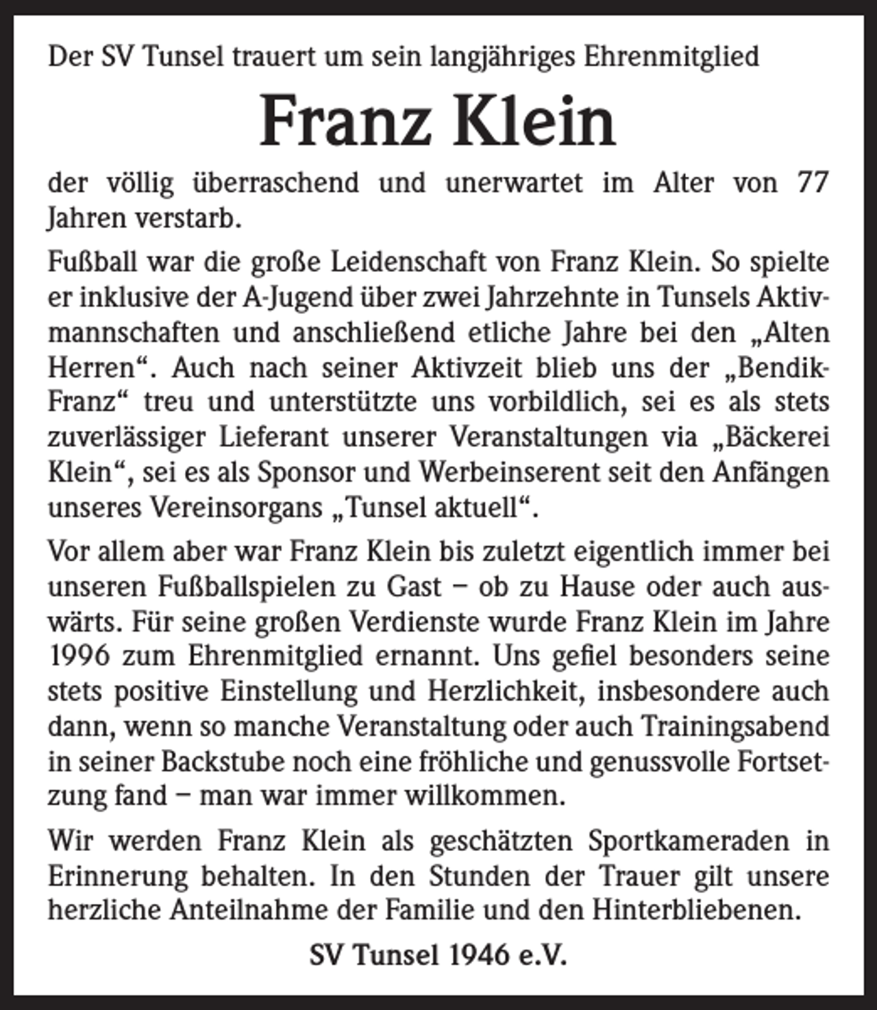 <p>Der SV Tunsel trauert um sein langjähriges Ehrenmitglied</p><p>Franz Klein</p><p>der völlig überraschend und unerwartet im Alter von 77<br />Jahren verstarb.<br />Fußball war die große Leidenschaft von Franz Klein. So spielte<br />er inklusive der A-Jugend über zwei Jahrzehnte in Tunsels Aktivmannschaften und anschließend etliche Jahre bei den „Alten<br />Herren“. Auch nach seiner Aktivzeit blieb uns der „BendikFranz“ treu und unterstützte uns vorbildlich, sei es als stets<br />zuverlässiger Lieferant unserer Veranstaltungen via „Bäckerei<br />Klein“, sei es als Sponsor und Werbeinserent seit den Anfängen<br />unseres Vereinsorgans „Tunsel aktuell“.<br />Vor allem aber war Franz Klein bis zuletzt eigentlich immer bei<br />unseren Fußballspielen zu Gast – ob zu Hause oder auch auswärts. Für seine großen Verdienste wurde Franz Klein im Jahre<br />1996 zum Ehrenmitglied ernannt. Uns gefiel besonders seine<br />stets positive Einstellung und Herzlichkeit, insbesondere auch<br />dann, wenn so manche Veranstaltung oder auch Trainingsabend<br />in seiner Backstube noch eine fröhliche und genussvolle Fortsetzung fand – man war immer willkommen.<br />Wir werden Franz Klein als geschätzten Sportkameraden in<br />Erinnerung behalten. In den Stunden der Trauer gilt unsere<br />herzliche Anteilnahme der Familie und den Hinterbliebenen.<br />SV Tunsel 1946 e.V.</p>