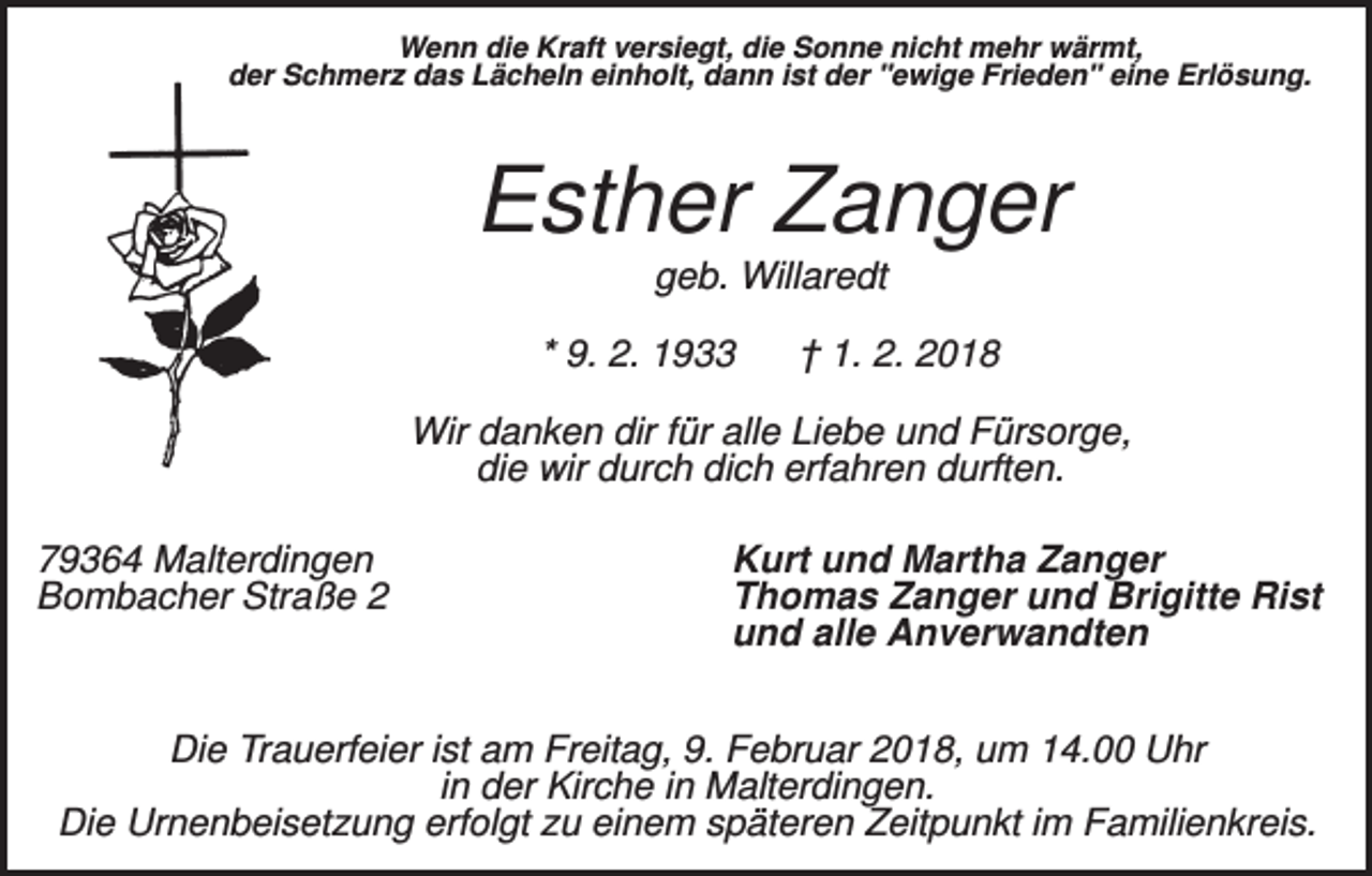 <p>Wenn die Kraft versiegt, die Sonne nicht mehr wärmt,<br />der Schmerz das Lächeln einholt, dann ist der "ewige Frieden" eine Erlösung.</p><p>Esther Zanger<br />geb. Willaredt<br />* 9. 2. 1933</p><p>† 1. 2. 2018</p><p>Wir danken dir für alle Liebe und Fürsorge,<br />die wir durch dich erfahren durften.<br />79364 Malterdingen<br />Bombacher Straße 2</p><p>Kurt und Martha Zanger<br />Thomas Zanger und Brigitte Rist<br />und alle Anverwandten</p><p>Die Trauerfeier ist am Freitag, 9. Februar 2018, um 14.00 Uhr<br />in der Kirche in Malterdingen.<br />Die Urnenbeisetzung erfolgt zu einem späteren Zeitpunkt im Familienkreis.</p>