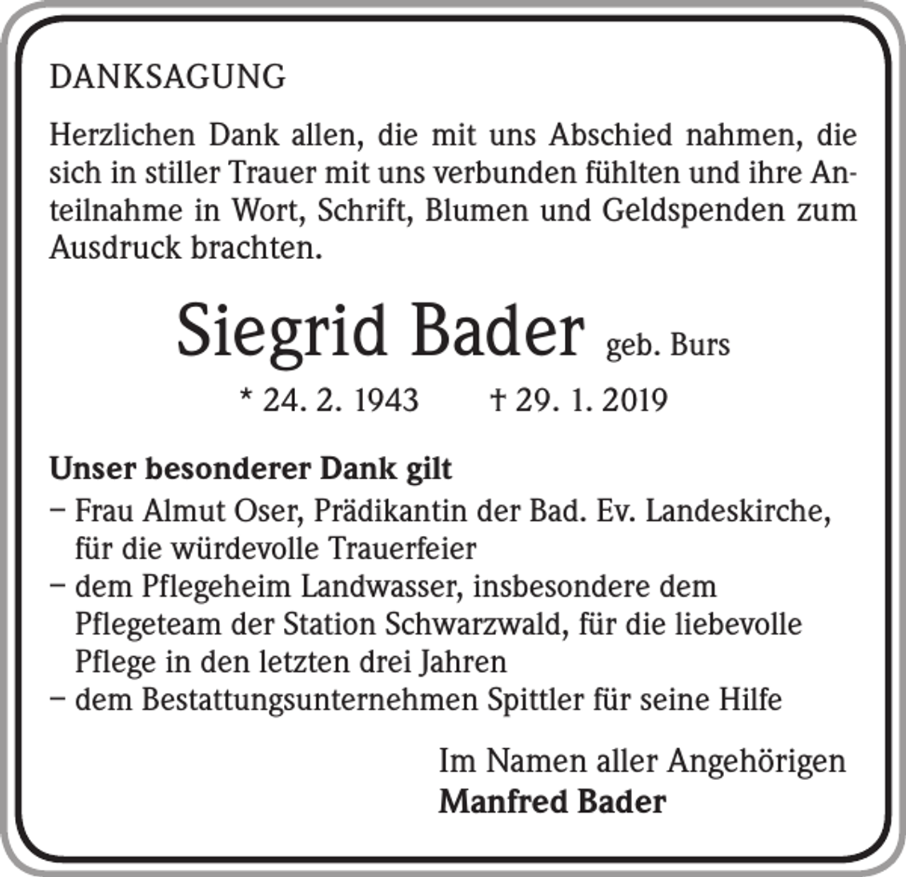 <p>DANKSAGUNG<br />Herzlichen Dank allen, die mit uns Abschied nahmen, die<br />sich in stiller Trauer mit uns verbunden fühlten und ihre Anteilnahme in Wort, Schrift, Blumen und Geldspenden zum</p><p>Ausdruck brachten.</p><p>Siegrid Bader geb. Burs<br />* 24. 2. 1943 † 29. 1. 2019<br />Unser besonderer Dank gilt<br />– Frau Almut Oser, Prädikantin der Bad. Ev. Landeskirche,<br />für die würdevolle Trauerfeier<br />– dem Pflegeheim Landwasser, insbesondere dem<br />Pflegeteam der Station Schwarzwald, für die liebevolle<br />Pflege in den letzten drei Jahren<br />– dem Bestattungsunternehmen Spittler für seine Hilfe</p><p>Im Namen aller Angehörigen<br />Manfred Bader</p>