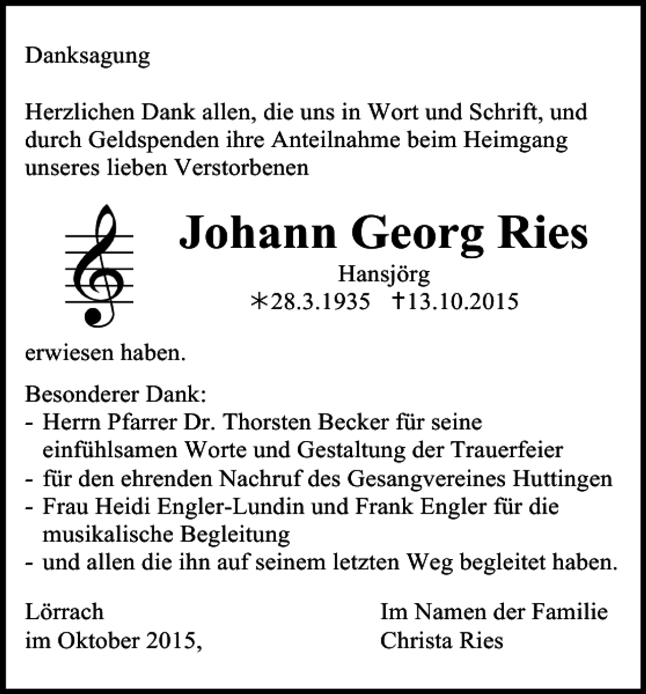 <p>Danksagung<br />Herzlichen Dank allen, die uns in Wort und Schrift, und<br />durch Geldspenden ihre Anteilnahme beim Heimgang<br />unseres lieben Verstorbenen</p><p>Johann Georg Ries<br />Hansjörg<br />!28.3.1935 "13.10.2015</p><p>erwiesen haben.<br />Besonderer Dank:<br />- Herrn Pfarrer Dr. Thorsten Becker für seine<br />einfühlsamen Worte und Gestaltung der Trauerfeier<br />- für den ehrenden Nachruf des Gesangvereines Huttingen<br />- Frau Heidi Engler-Lundin und Frank Engler für die<br />musikalische Begleitung<br />- und allen die ihn auf seinem letzten Weg begleitet haben.<br />Lörrach<br />im Oktober 2015,</p><p>Im Namen der Familie<br />Christa Ries</p>