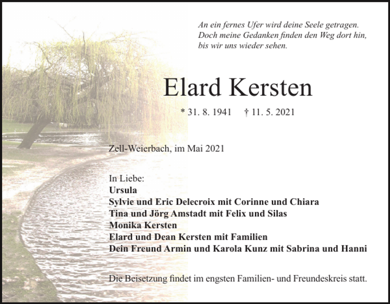 <p>An ein fernes Ufer wird deine Seele getragen.<br />Doch meine Gedanken finden den Weg dort hin,<br />bis wir uns wieder sehen.</p><p>Elard Kersten<br />* 31. 8. 1941</p><p>† 11. 5. 2021</p><p>Zell-Weierbach, im Mai 2021<br />In Liebe:<br />Ursula<br />Sylvie und Eric Delecroix mit Corinne und Chiara<br />Tina und Jörg Amstadt mit Felix und Silas<br />Monika Kersten<br />Elard und Dean Kersten mit Familien<br />Dein Freund Armin und Karola Kunz mit Sabrina und Hanni<br />Die Beisetzung findet im engsten Familien- und Freundeskreis statt.</p>