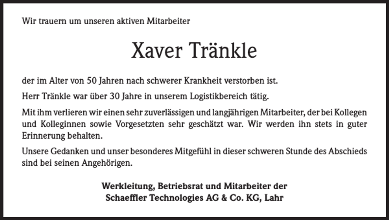 <p>Wir trauern um unseren aktiven Mitarbeiter</p><p>Xaver Tränkle<br />der im Alter von 50 Jahren nach schwerer Krankheit verstorben ist.<br />Herr Tränkle war über 30 Jahre in unserem Logistikbereich tätig.<br />Mit ihm verlieren wir einen sehr zuverlässigen und langjährigen Mitarbeiter, der bei Kollegen<br />und Kolleginnen sowie Vorgesetzten sehr geschätzt war. Wir werden ihn stets in guter<br />Erinnerung behalten.<br />Unsere Gedanken und unser besonderes Mitgefühl in dieser schweren Stunde des Abschieds<br />sind bei seinen Angehörigen.<br />Werkleitung, Betriebsrat und Mitarbeiter der<br />Schaeffler Technologies AG &amp; Co. KG, Lahr</p>