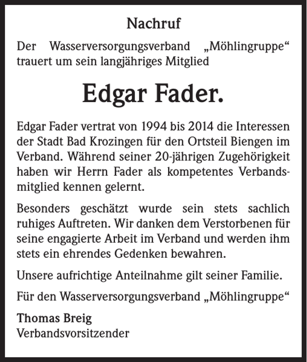 <p>Nachruf<br />Der Wasserversorgungsverband „Möhlingruppe“<br />trauert um sein langjähriges Mitglied</p><p>Edgar Fader.<br />Edgar Fader vertrat von 1994 bis 2014 die Interessen<br />der Stadt Bad Krozingen für den Ortsteil Biengen im<br />Verband. Während seiner 20-jährigen Zugehörigkeit<br />haben wir Herrn Fader als kompetentes Verbandsmitglied kennen gelernt.<br />Besonders geschätzt wurde sein stets sachlich<br />ruhiges Auftreten. Wir danken dem Verstorbenen für<br />seine engagierte Arbeit im Verband und werden ihm<br />stets ein ehrendes Gedenken bewahren.<br />Unsere aufrichtige Anteilnahme gilt seiner Familie.<br />Für den Wasserversorgungsverband „Möhlingruppe“<br />Thomas Breig<br />Verbandsvorsitzender</p>