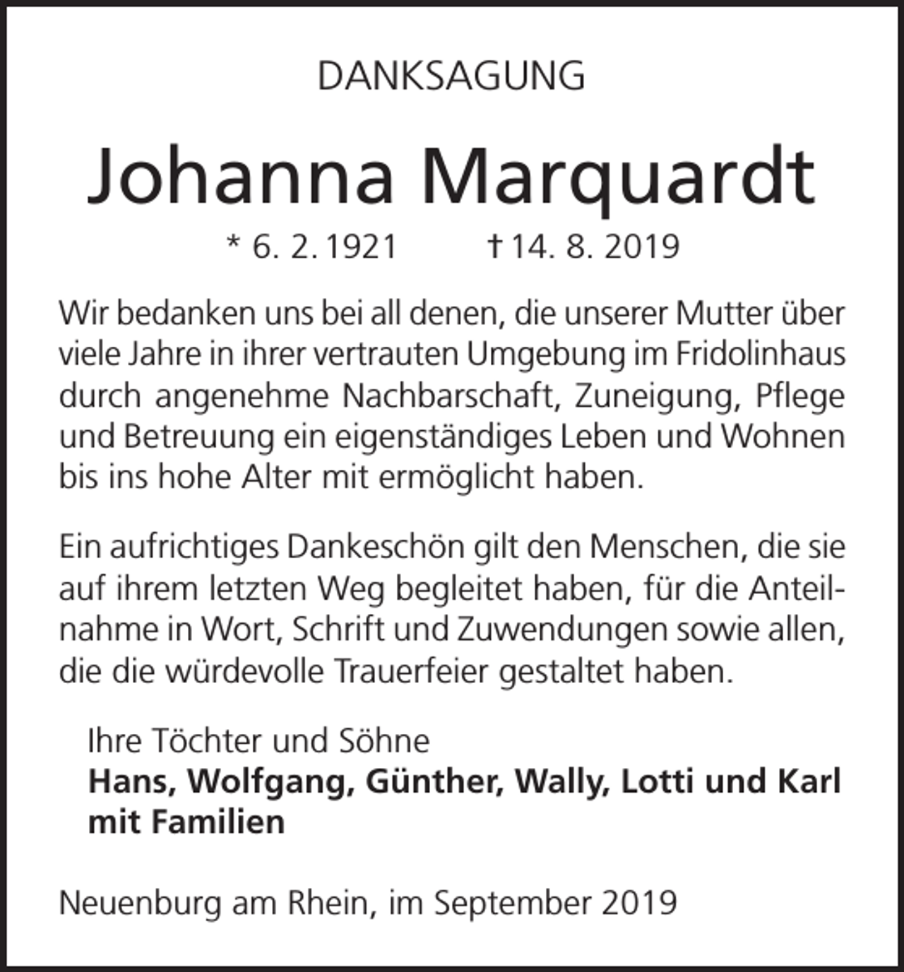 <p>DANKSAGUNG</p><p>Johanna Marquardt<br />* 6. 2. 1921</p><p>† 14. 8. 2019</p><p>Wir bedanken uns bei all denen, die unserer Mutter über<br />viele Jahre in ihrer vertrauten Umgebung im Fridolinhaus<br />durch angenehme Nachbarschaft, Zuneigung, Pflege<br />und Betreuung ein eigenständiges Leben und Wohnen<br />bis ins hohe Alter mit ermöglicht haben.<br />Ein aufrichtiges Dankeschön gilt den Menschen, die sie<br />auf ihrem letzten Weg begleitet haben, für die Anteilnahme in Wort, Schrift und Zuwendungen sowie allen,<br />die die würdevolle Trauerfeier gestaltet haben.<br />Ihre Töchter und Söhne<br />Hans, Wolfgang, Günther, Wally, Lotti und Karl<br />mit Familien<br />Neuenburg am Rhein, im September 2019</p>
