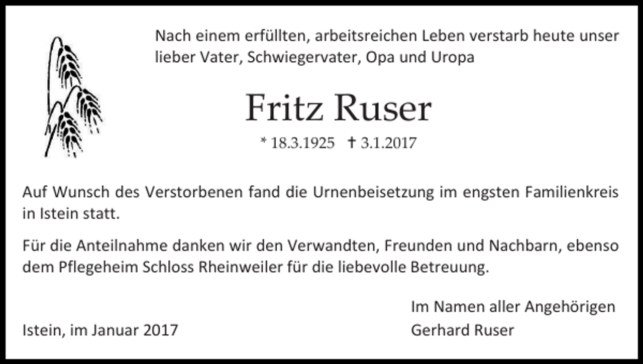 <p>Nach einem erfüllten, arbeitsreichen Leben verstarb heute unser<br />lieber Vater, Schwiegervater, Opa und Uropa</p><p>Fritz Ruser<br />* 18.3.1925  3.1.2017</p><p>Auf Wunsch des Verstorbenen fand die Urnenbeisetzung im engsten Familienkreis<br />in Istein statt.<br />Für die Anteilnahme danken wir den Verwandten, Freunden und Nachbarn, ebenso<br />dem Pflegeheim Schloss Rheinweiler für die liebevolle Betreuung.</p><p>Istein, im Januar 2017</p><p>Im Namen aller Angehörigen<br />Gerhard Ruser</p>