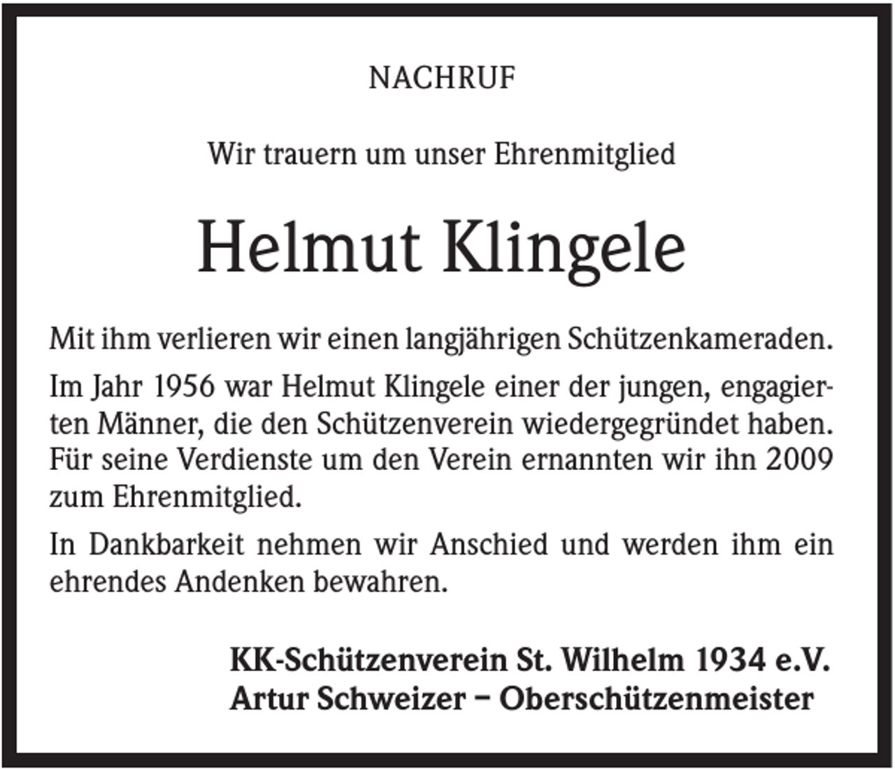 <p>NACHRUF<br />Wir trauern um unser Ehrenmitglied</p><p>Helmut Klingele<br />Mit ihm verlieren wir einen langjährigen Schützenkameraden.<br />Im Jahr 1956 war Helmut Klingele einer der jungen, engagierten Männer, die den Schützenverein wiedergegründet haben.<br />Für seine Verdienste um den Verein ernannten wir ihn 2009<br />zum Ehrenmitglied.<br />In Dankbarkeit nehmen wir Anschied und werden ihm ein<br />ehrendes Andenken bewahren.</p><p>KK-Schützenverein St. Wilhelm 1934 e.V.<br />Artur Schweizer – Oberschützenmeister</p>