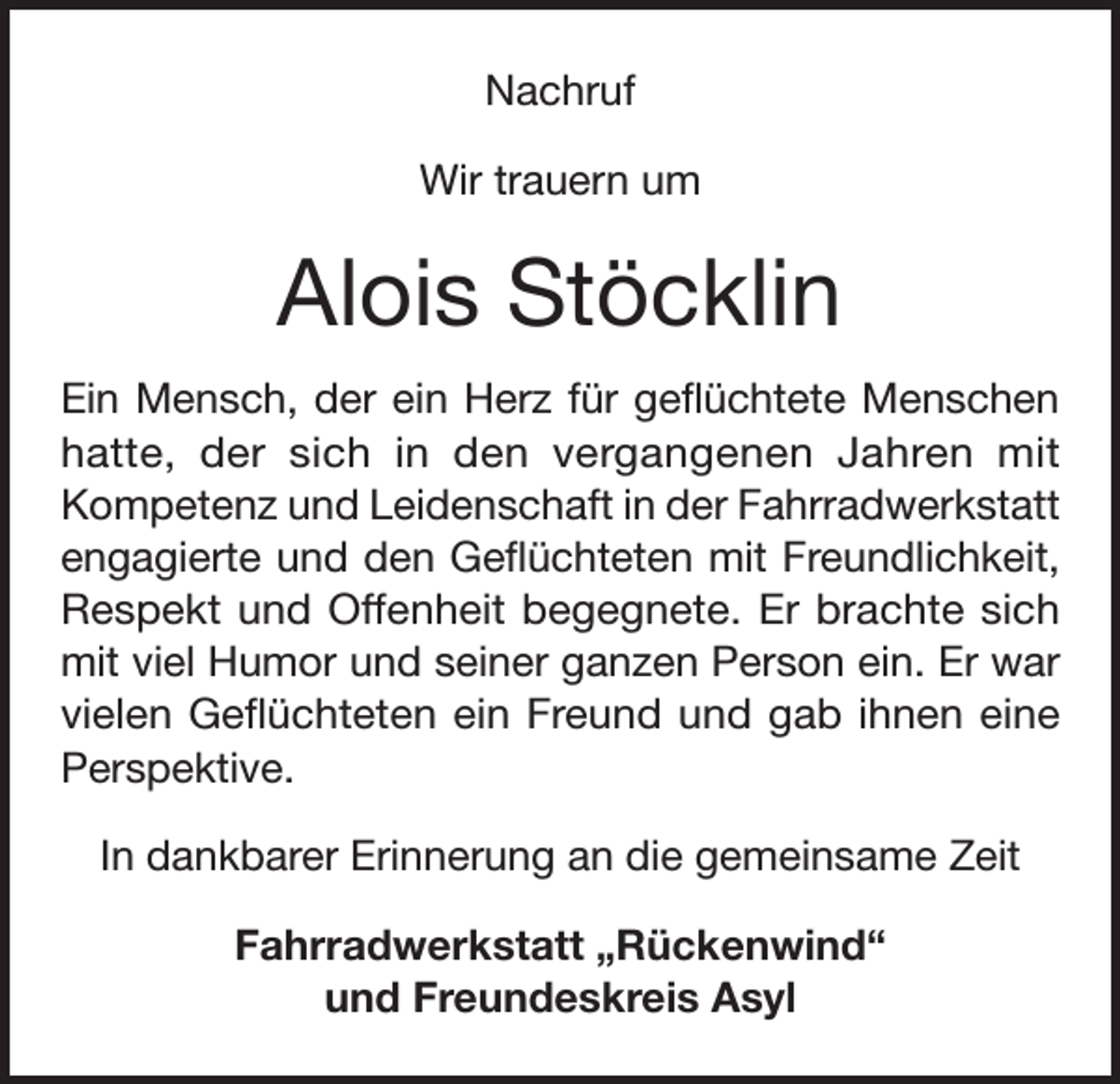 <p>Nachruf<br />Wir trauern um</p><p>Alois Stöcklin<br />Ein Mensch, der ein Herz für geflüchtete Menschen<br />hatte, der sich in den vergangenen Jahren mit<br />Kompetenz und Leidenschaft in der Fahrradwerkstatt<br />engagierte und den Geflüchteten mit Freundlichkeit,<br />Respekt und Offenheit begegnete. Er brachte sich<br />mit viel Humor und seiner ganzen Person ein. Er war<br />vielen Geflüchteten ein Freund und gab ihnen eine<br />Perspektive.<br />In dankbarer Erinnerung an die gemeinsame Zeit<br />Fahrradwerkstatt „Rückenwind“<br />und Freundeskreis Asyl</p>