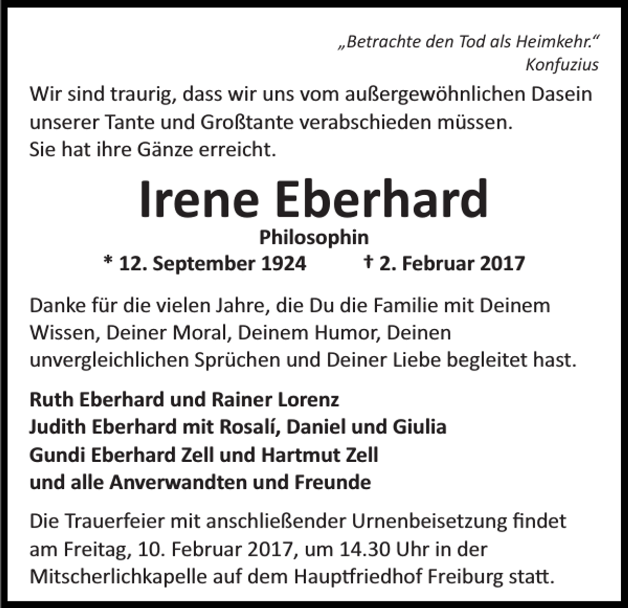 <p>„Betrachte den Tod als Heimkehr.“<br />Konfuzius</p><p>Wir sind traurig, dass wir uns vom außergewöhnlichen Dasein<br />unserer Tante und Großtante verabschieden müssen.<br />Sie hat ihre Gänze erreicht.</p><p>Irene Eberhard<br />Philosophin<br />* 12. September 1924<br />† 2. Februar 2017<br />Danke für die vielen Jahre, die Du die Familie mit Deinem<br />Wissen, Deiner Moral, Deinem Humor, Deinen<br />unvergleichlichen Sprüchen und Deiner Liebe begleitet hast.<br />Ruth Eberhard und Rainer Lorenz<br />Judith Eberhard mit Rosalí, Daniel und Giulia<br />Gundi Eberhard Zell und Hartmut Zell<br />und alle Anverwandten und Freunde<br />Die Trauerfeier mit anschließender Urnenbeisetzung ﬁndet<br />am Freitag, 10. Februar 2017, um 14.30 Uhr in der<br />Mitscherlichkapelle auf dem Haup�riedhof Freiburg sta�.</p>