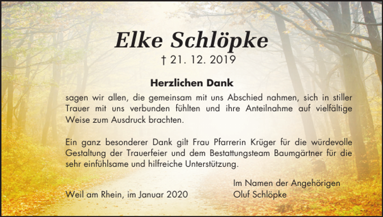 <p>Elke Schlöpke<br />† 21. 12. 2019<br />Herzlichen Dank<br />sagen wir allen, die gemeinsam mit uns Abschied nahmen, sich in stiller<br />Trauer mit uns verbunden fühlten und ihre Anteilnahme auf vielfältige<br />Weise zum Ausdruck brachten.<br />Ein ganz besonderer Dank gilt Frau Pfarrerin Krüger für die würdevolle<br />Gestaltung der Trauerfeier und dem Bestattungsteam Baumgärtner für die<br />sehr einfühlsame und hilfreiche Unterstützung.<br />Weil am Rhein, im Januar 2020</p><p>Im Namen der Angehörigen<br />Oluf Schlöpke</p>