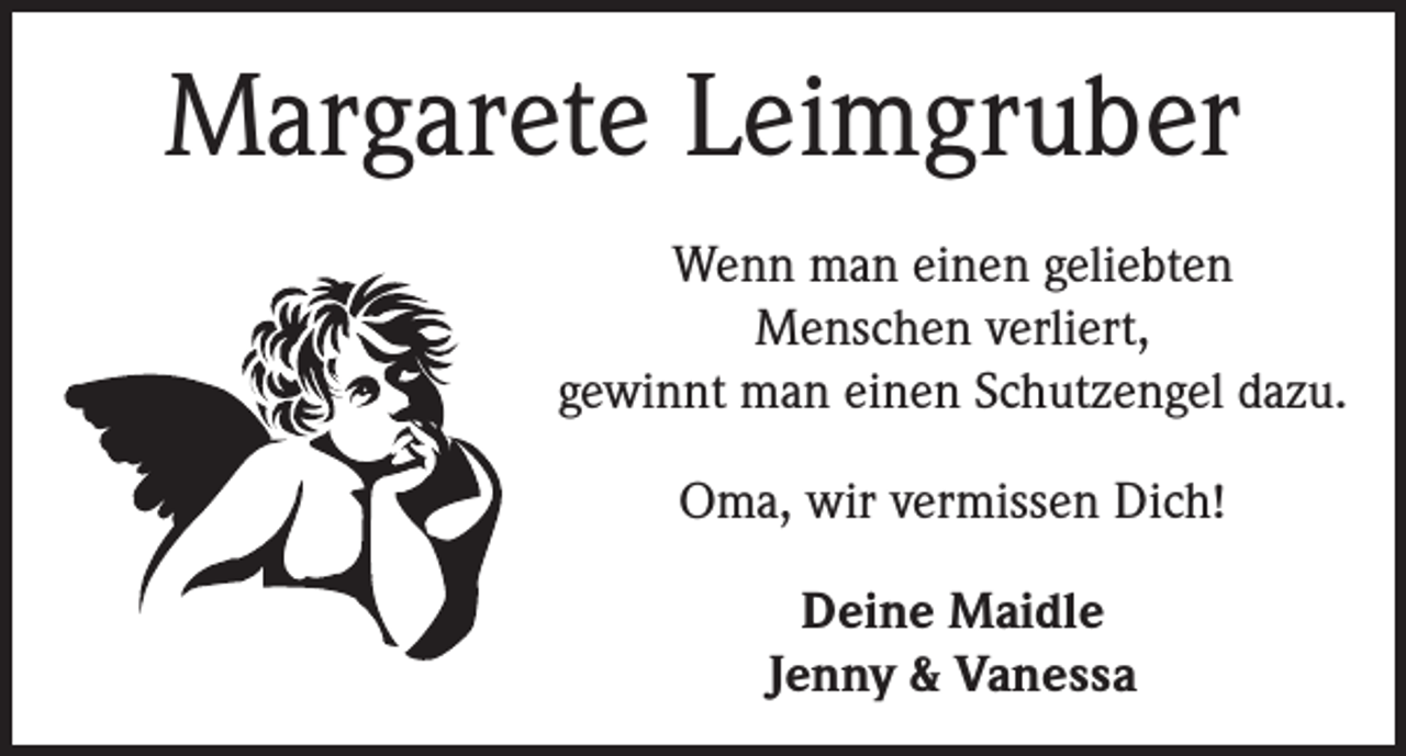 <p>Margarete Leimgruber<br />Wenn man einen geliebten<br />Menschen verliert,<br />gewinnt man einen Schutzengel dazu.<br />Oma, wir vermissen Dich!<br />Deine Maidle<br />Jenny &amp; Vanessa</p>