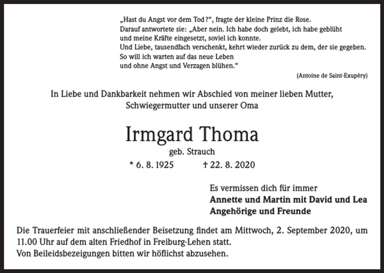 <p>„Hast du Angst vor dem Tod ?“, fragte der kleine Prinz die Rose.<br />Darauf antwortete sie: „Aber nein. Ich habe doch gelebt, ich habe geblüht<br />und meine Kräfte eingesetzt, soviel ich konnte.<br />Und Liebe, tausendfach verschenkt, kehrt wieder zurück zu dem, der sie gegeben.<br />So will ich warten auf das neue Leben<br />und ohne Angst und Verzagen blühen.“<br />(Antoine de Saint-Exupéry)</p><p>In Liebe und Dankbarkeit nehmen wir Abschied von meiner lieben Mutter,<br />Schwiegermutter und unserer Oma</p><p>Irmgard Thoma<br />geb. Strauch<br />* 6. 8. 1925 † 22. 8. 2020</p><p>Es vermissen dich für immer<br />Annette und Martin mit David und Lea<br />Angehörige und Freunde<br />Die Trauerfeier mit anschließender Beisetzung findet am Mittwoch, 2. September 2020, um<br />11.00 Uhr auf dem alten Friedhof in Freiburg-Lehen statt.<br />Von Beileidsbezeigungen bitten wir höflichst abzusehen.</p>