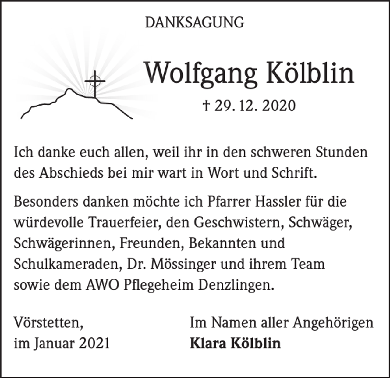 <p>DANKSAGUNG</p><p>Wolfgang Kölblin<br />† 29. 12. 2020<br />Ich danke euch allen, weil ihr in den schweren Stunden<br />des Abschieds bei mir wart in Wort und Schrift.<br />Besonders danken möchte ich Pfarrer Hassler für die<br />würdevolle Trauerfeier, den Geschwistern, Schwäger,<br />Schwägerinnen, Freunden, Bekannten und<br />Schulkameraden, Dr. Mössinger und ihrem Team<br />sowie dem AWO Pflegeheim Denzlingen.<br />Vörstetten,<br />im Januar 2021</p><p>Im Namen aller Angehörigen<br />Klara Kölblin</p>
