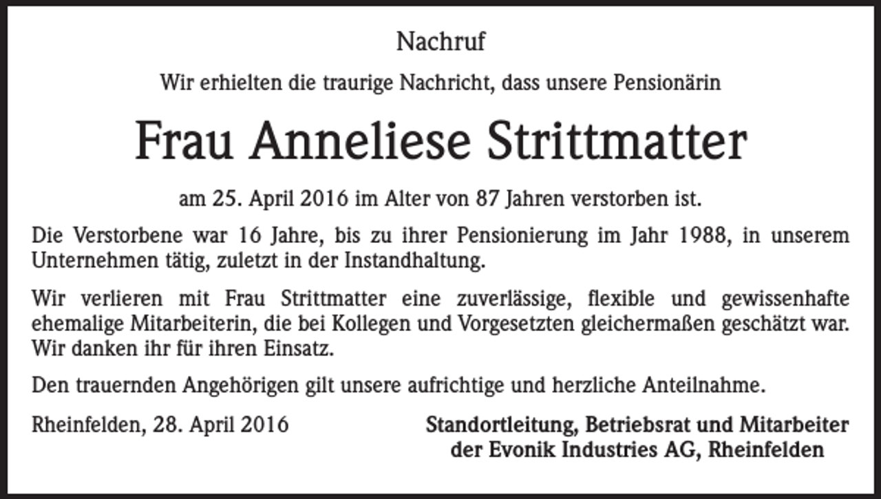 <p>Nachruf<br />Wir erhielten die traurige Nachricht, dass unsere Pensionärin</p><p>Frau Anneliese Strittmatter<br />am 25. April 2016 im Alter von 87 Jahren verstorben ist.<br />Die Verstorbene war 16 Jahre, bis zu ihrer Pensionierung im Jahr 1988, in unserem<br />­Unternehmen tätig, zuletzt in der Instandhaltung.<br />Wir verlieren mit Frau Strittmatter eine zuverlässige, flexible und gewissenhafte<br />ehemalige Mitarbeiterin, die bei Kollegen und Vorgesetzten gleichermaßen geschätzt war.<br />Wir danken ihr für ihren Einsatz.<br />Den trauernden Angehörigen gilt unsere aufrichtige und herzliche Anteilnahme.<br />Rheinfelden, 28. April 2016</p><p>Standortleitung, Betriebsrat und Mitarbeiter<br />der Evonik Industries AG, Rheinfelden</p>