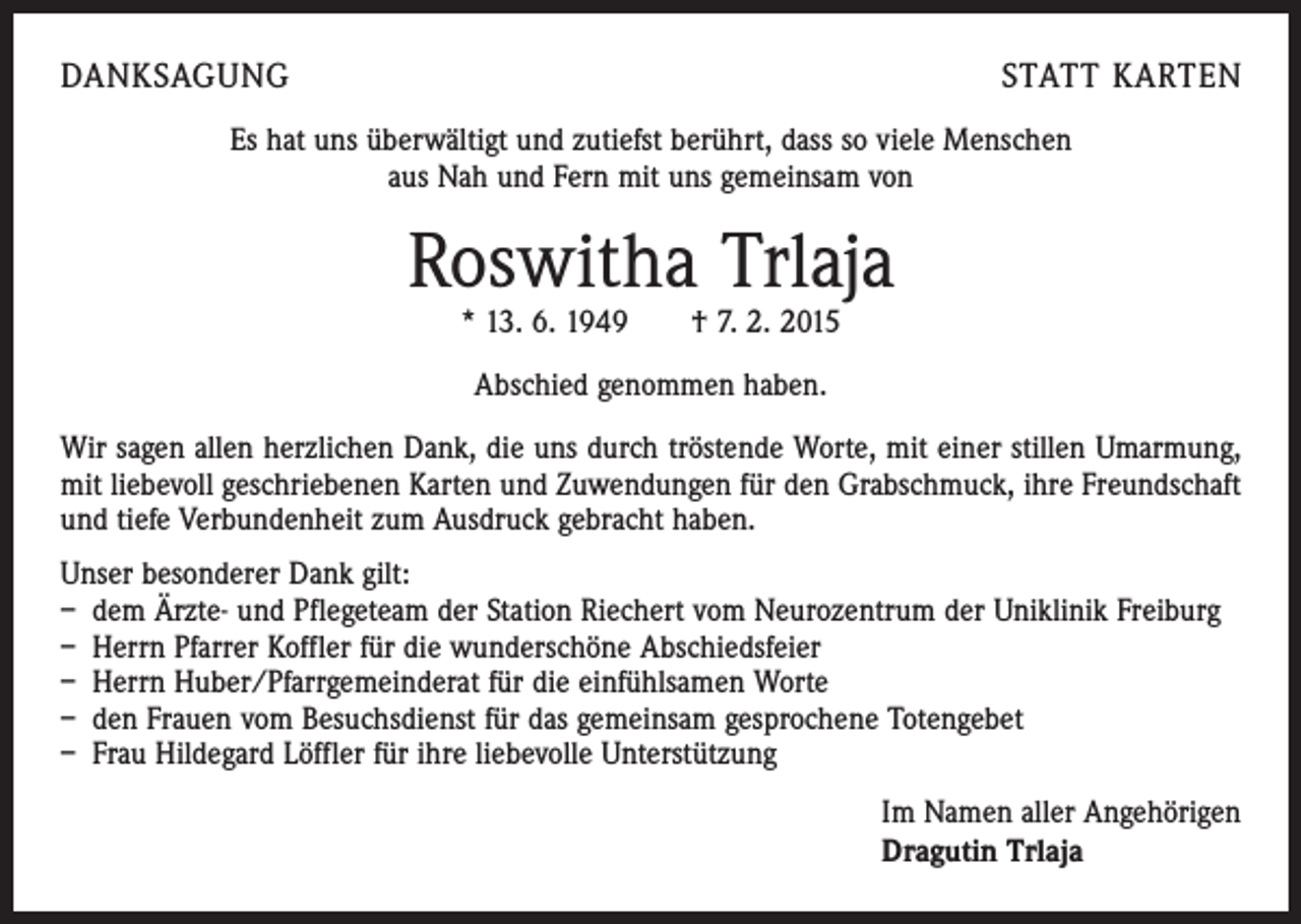 <p>DANKSAGUNG</p><p>STATT KARTEN</p><p>Es hat uns überwältigt und zutiefst berührt, dass so viele Menschen<br />aus Nah und Fern mit uns gemeinsam von</p><p>Roswitha Trlaja<br />* 13. 6. 1949 † 7. 2. 2015<br />Abschied genommen haben.<br />Wir sagen allen herzlichen Dank, die uns durch tröstende Worte, mit einer stillen Umarmung,<br />mit liebevoll geschriebenen Karten und Zuwendungen für den Grabschmuck, ihre Freundschaft<br />und tiefe Verbundenheit zum Ausdruck gebracht haben.<br />Unser besonderer Dank gilt:<br />– dem Ärzte- und Pflegeteam der Station Riechert vom Neurozentrum der Uniklinik Freiburg<br />– Herrn Pfarrer Koffler für die wunderschöne Abschiedsfeier<br />– Herrn Huber/Pfarrgemeinderat für die einfühlsamen Worte<br />– den Frauen vom Besuchsdienst für das gemeinsam gesprochene Totengebet<br />– Frau Hildegard Löffler für ihre liebevolle Unterstützung<br />Im Namen aller Angehörigen<br />Dragutin Trlaja</p>