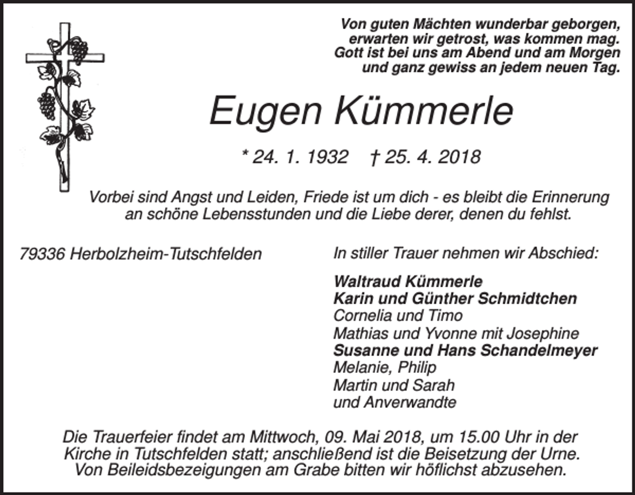 <p>Von guten Mächten wunderbar geborgen,<br />erwarten wir getrost, was kommen mag.<br />Gott ist bei uns am Abend und am Morgen<br />und ganz gewiss an jedem neuen Tag.</p><p>Eugen Kümmerle<br />* 24. 1. 1932</p><p>† 25. 4. 2018</p><p>Vorbei sind Angst und Leiden, Friede ist um dich - es bleibt die Erinnerung<br />an schöne Lebensstunden und die Liebe derer, denen du fehlst.</p><p>79336 Herbolzheim-Tutschfelden</p><p>In stiller Trauer nehmen wir Abschied:<br />Waltraud Kümmerle<br />Karin und Günther Schmidtchen<br />Cornelia und Timo<br />Mathias und Yvonne mit Josephine<br />Susanne und Hans Schandelmeyer<br />Melanie, Philip<br />Martin und Sarah<br />und Anverwandte</p><p>Die Trauerfeier findet am Mittwoch, 09. Mai 2018, um 15.00 Uhr in der<br />Kirche in Tutschfelden statt; anschließend ist die Beisetzung der Urne.<br />Von Beileidsbezeigungen am Grabe bitten wir höflichst abzusehen.</p>