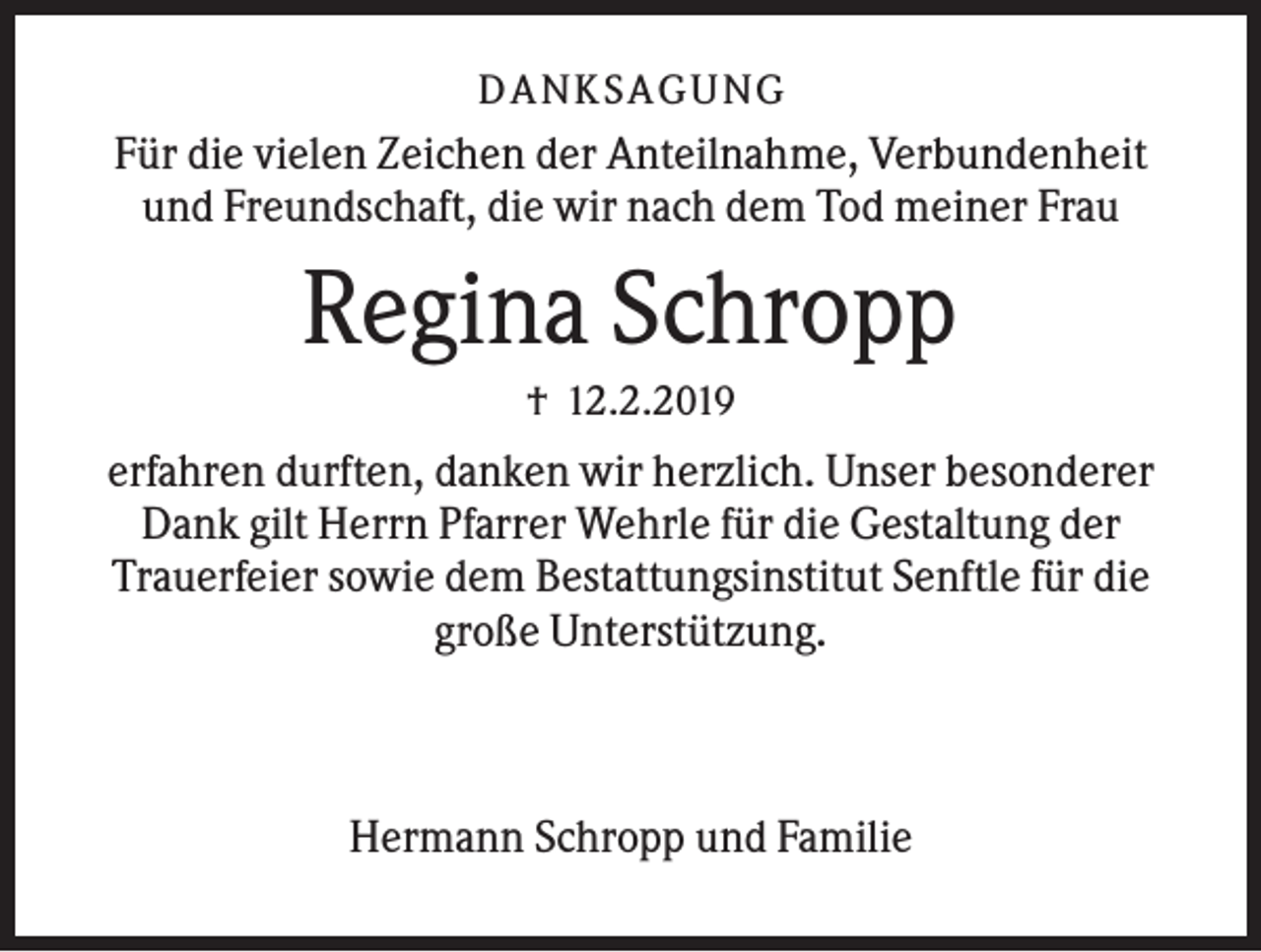 <p>DANK SAGU NG</p><p>Für die vielen Zeichen der Anteilnahme, Verbundenheit<br />und Freundschaft, die wir nach dem Tod meiner Frau</p><p>Regina Schropp<br />† 12.2.2019</p><p>erfahren durften, danken wir herzlich. Unser besonderer<br />Dank gilt Herrn Pfarrer Wehrle für die Gestaltung der<br />Trauerfeier sowie dem Bestattungsinstitut Senftle für die<br />große Unterstützung.</p><p>Hermann Schropp und Familie</p>