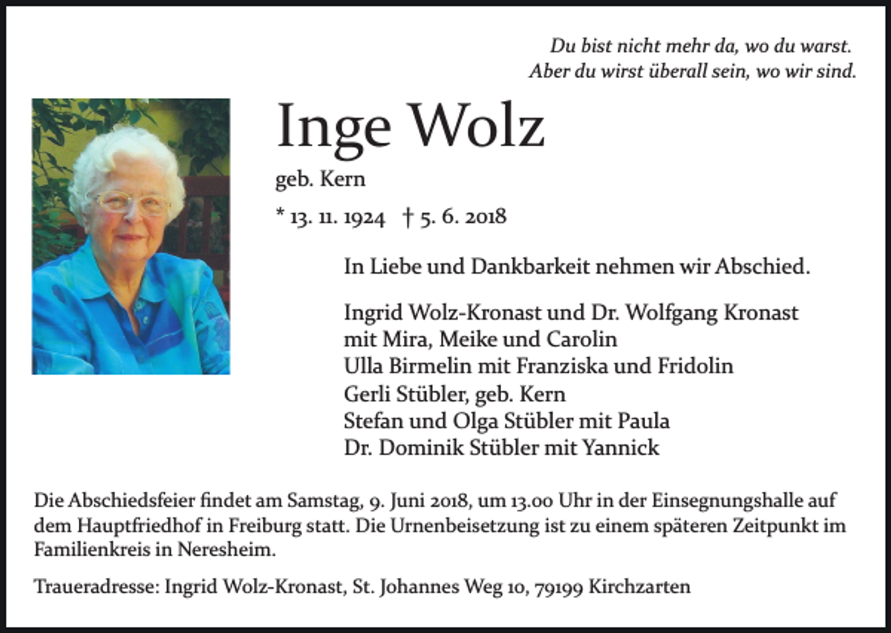 <p>Du<br />D u bibist<br />st ninicht<br />c ht mehr<br />m e hr dda,<br />a, wwo<br />o ddu<br />u warst.<br />w ar st.<br />AAber<br />b er ddu<br />u wirst<br />wir st üüberall<br />b er all ssein,<br />ei n, wo<br />w o wir<br />wir sisind.<br />n d.</p><p>IInge<br />n g e Wolz<br />W ol z<br />ggeb.<br />e b. Kern<br />K er n</p><p>** 113.<br />3. 11.<br />11. 11924<br />9 2 4 †† 5.<br />5. 6.<br />6. 2018<br />2 01 8<br />I n Liebe<br />Li e b e und<br />u n d Dankbarkeit<br />D a n k b ar k eit nehmen<br />n e h m e n wir<br />wir Abschied.<br />A b s c hi e d.<br />In<br />I n gri d Wolz­Kronast<br />W ol z­ Kr o n a st und<br />u nd Dr.<br />Dr. Wolfgang<br />W olf g a n g Kronast<br />Kr o n a st<br />Ingrid<br />mit<br />mit Mira,<br />Mir a, Meike<br />M ei k e uund<br />n d CCarolin<br />a r oli n<br />Ulla<br />Birmelin<br />Ull a Bir<br />m eli n mit<br />mit FrFranziska<br />a n z i s k a und<br />u n d Fridolin<br />Fri d oli n<br />G erli StStübler,<br />ü bl er, ggeb.<br />e b. KKern<br />er n<br />Gerli<br />Stefan<br />Stübler<br />St ef a n und<br />u n d Olga<br />Ol g a St<br />ü bl er mit<br />mit Paula<br />P a ul a<br />Dr. DDominik<br />o mi ni k StStübler<br />ü bl er mit<br />mi t Yannick<br />Y a n ni c k<br />Dr.<br />Die<br />Di<br />e AAbschiedsfeier<br />b s c hi e d sf ei er ﬁﬁndet<br />n d et aamm Samstag,<br />S a m st a g, 9.<br />9. JJuni<br />u ni 22018,<br />01 8, um<br />u m 113.00<br />3. Uhr<br />U hr iin<br />n der<br />d er Einsegnungshalle<br />Ei n s e g n u n g s h all e auf<br />a uf<br />ddem<br />e m Hauptfriedhof<br />H a u ptfri e d h of iin<br />n FFreiburg<br />r ei b ur g statt.<br />st att. Die<br />Di e Urnenbeisetzung<br />Ur n e n b ei s et z u n g iist<br />st zzu<br />u eieinem<br />n e m späteren<br />s p ät er e n Zeitpunkt<br />Z eit p u n kt im<br />i m<br />Familienkreis<br />F a mili e n kr ei s iin<br />n Neresheim.<br />N er e s h ei m.<br />Traueradresse:<br />Tr<br />a u er a dr e s s e: IIngrid<br />n gri d Wolz­Kronast,<br />W ol z­ Kr o n a st, St.<br />St.JJohannes<br />o h a n n e s Weg<br />W e g 110,<br />0, 79199<br />7 91 Kirchzarten<br />Kir c h z a rt e n</p>