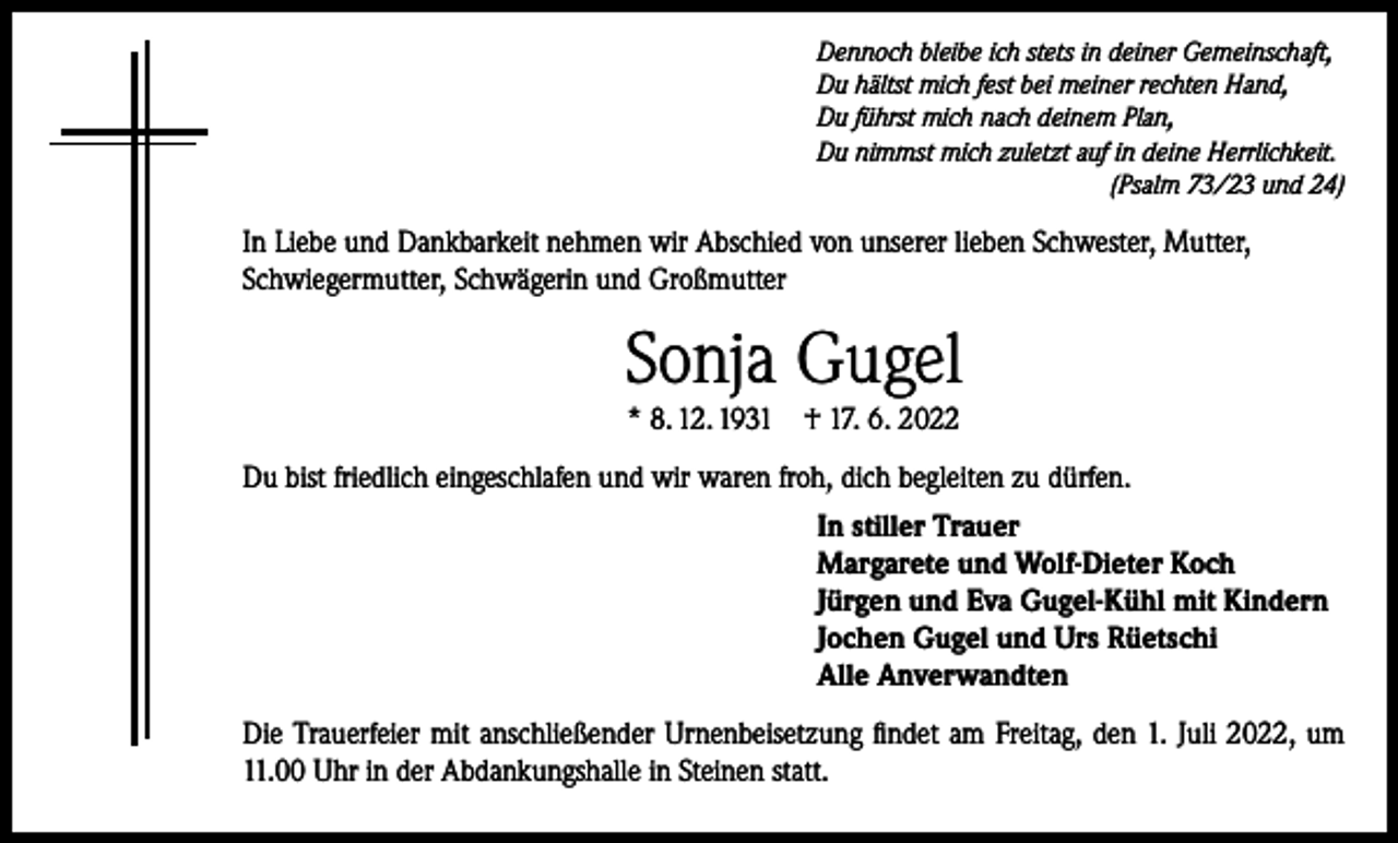 <p>Dennoch bleibe ich stets in deiner Gemeinschaft,<br />Du hältst mich fest bei meiner rechten Hand,<br />Du führst mich nach deinem Plan,<br />Du nimmst mich zuletzt auf in deine Herrlichkeit.</p><p>(Psalm 73/23 und 24)</p><p>In Liebe und Dankbarkeit nehmen wir Abschied von unserer lieben Schwester, Mutter,<br />Schwiegermutter, Schwägerin und Großmutter</p><p>Sonja Gugel<br />* 8. 12. 1931</p><p>† 17. 6. 2022</p><p>Du bist friedlich eingeschlafen und wir waren froh, dich begleiten zu dürfen.<br />In stiller Trauer<br />Margarete und Wolf-Dieter Koch<br />Jürgen und Eva Gugel-Kühl mit Kindern<br />Jochen Gugel und Urs Rüetschi<br />Alle Anverwandten<br />Die Trauerfeier mit anschließender Urnenbeisetzung findet am Freitag, den 1. Juli 2022, um<br />11.00 Uhr in der Abdankungshalle in Steinen statt.</p>