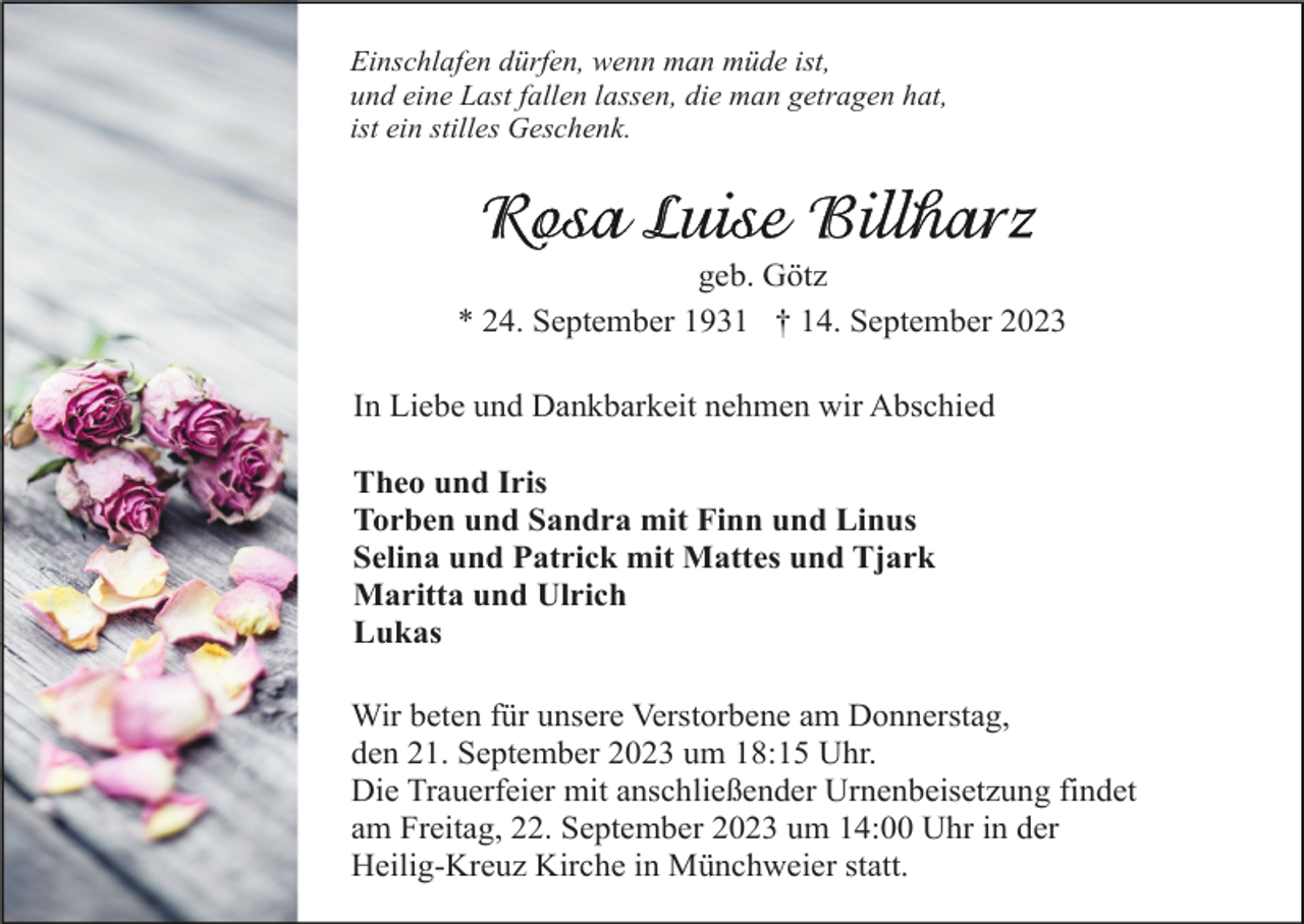 <p>Einschlafen dürfen, wenn man müde ist,<br />und eine Last fallen lassen, die man getragen hat,<br />ist ein stilles Geschenk.</p><p>geb. Götz<br />* 24. September 1931 † 14. September 2023<br />In Liebe und Dankbarkeit nehmen wir Abschied<br />Theo und Iris<br />Torben und Sandra mit Finn und Linus<br />Selina und Patrick mit Mattes und Tjark<br />Maritta und Ulrich<br />Lukas<br />Wir beten für unsere Verstorbene am Donnerstag,<br />den 21. September 2023 um 18:15 Uhr.<br />Die Trauerfeier mit anschließender Urnenbeisetzung findet<br />am Freitag, 22. September 2023 um 14:00 Uhr in der<br />Heilig-Kreuz Kirche in Münchweier statt.</p>