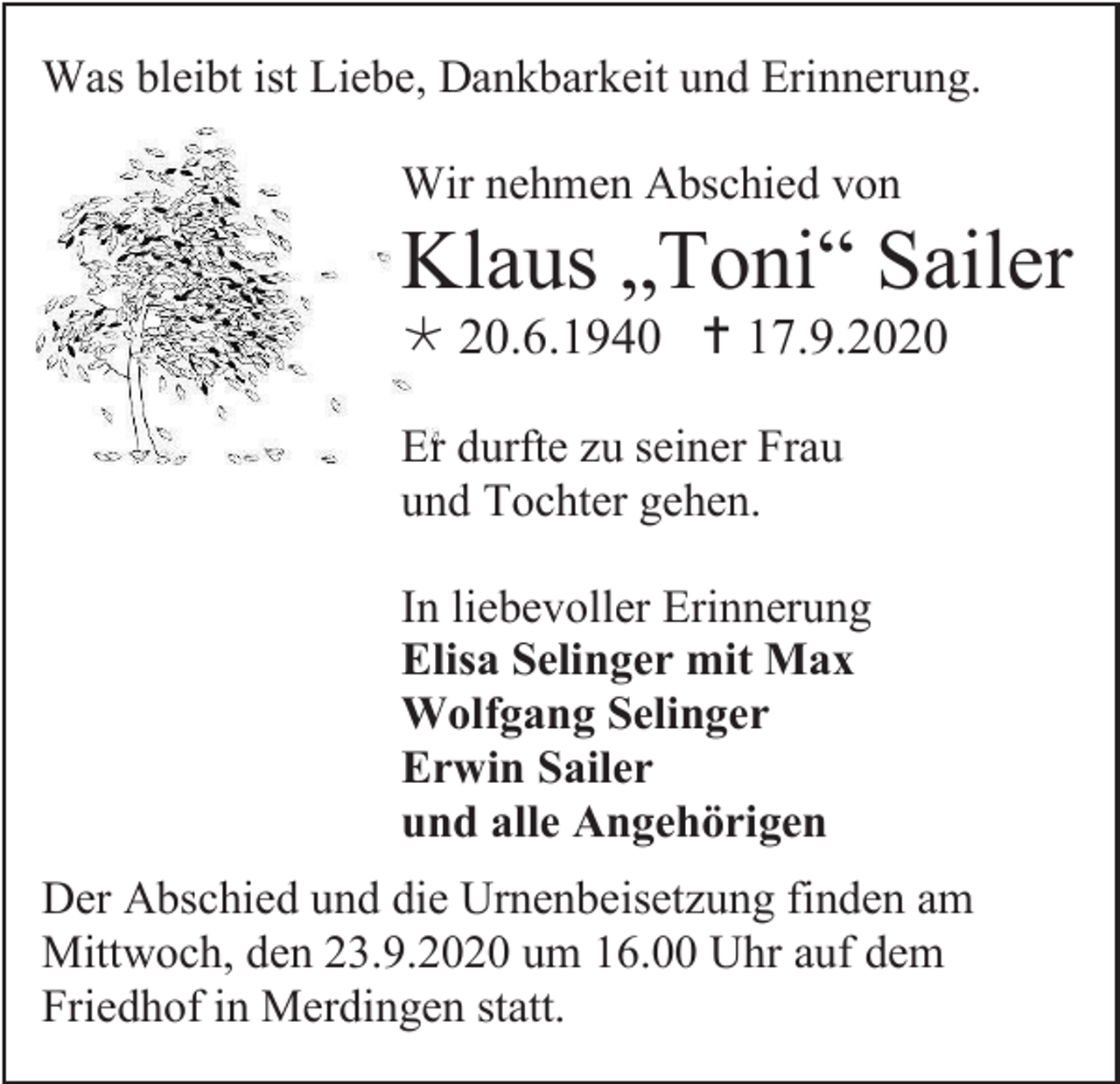 <p>Was bleibt ist Liebe, Dankbarkeit und Erinnerung.<br />Wir nehmen Abschied von</p><p>Klaus „Toni“ Sailer<br /> 20.6.1940  17.9.2020<br />Er durfte zu seiner Frau<br />und Tochter gehen.<br />In liebevoller Erinnerung<br />Elisa Selinger mit Max<br />Wolfgang Selinger<br />Erwin Sailer<br />und alle Angehörigen<br />Der Abschied und die Urnenbeisetzung finden am<br />Mittwoch, den 23.9.2020 um 16.00 Uhr auf dem<br />Friedhof in Merdingen statt.</p>