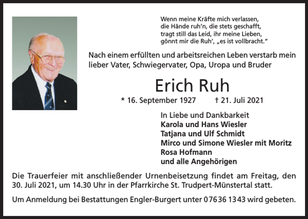 <p>Wenn meine Kräfte mich verlassen,<br />die Hände ruh’n, die stets geschafft,<br />tragt still das Leid, ihr meine Lieben,<br />gönnt mir die Ruh‘, „es ist vollbracht.“</p><p>Nach einem erfüllten und arbeitsreichen Leben verstarb mein<br />lieber Vater, Schwiegervater, Opa, Uropa und Bruder</p><p>Erich Ruh<br />* 16. September 1927</p><p>† 21. Juli 2021</p><p>In Liebe und Dankbarkeit<br />Karola und Hans Wiesler<br />Tatjana und Ulf Schmidt<br />Mirco und Simone Wiesler mit Moritz<br />Rosa Hofmann<br />und alle Angehörigen<br />Die Trauerfeier mit anschließender Urnenbeisetzung findet am Freitag, den<br />30. Juli 2021, um 14.30 Uhr in der Pfarrkirche St. Trudpert-Münstertal statt.<br />Um Anmeldung bei Bestattungen Engler-Burgert unter 0 76 36 13 43 wird gebeten.</p>