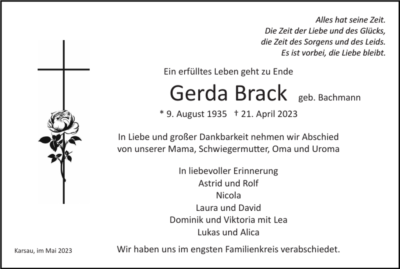 <p>Alles hat seine Zeit.<br />Die Zeit der Liebe und des Glücks,<br />die Zeit des Sorgens und des Leids.<br />Es ist vorbei, die Liebe bleibt.</p><p>Ein erfülltes Leben geht zu Ende</p><p>Gerda Brack</p><p>geb. Bachmann</p><p>* 9. August 1935 † 21. April 2023<br />In Liebe und großer Dankbarkeit nehmen wir Abschied<br />von unserer Mama, Schwiegermu�er, Oma und Uroma<br />In liebevoller Erinnerung<br />Astrid und Rolf<br />Nicola<br />Laura und David<br />Dominik und Viktoria mit Lea<br />Lukas und Alica<br />Karsau, im Mai 2023</p><p>Wir haben uns im engsten Familienkreis verabschiedet.</p>