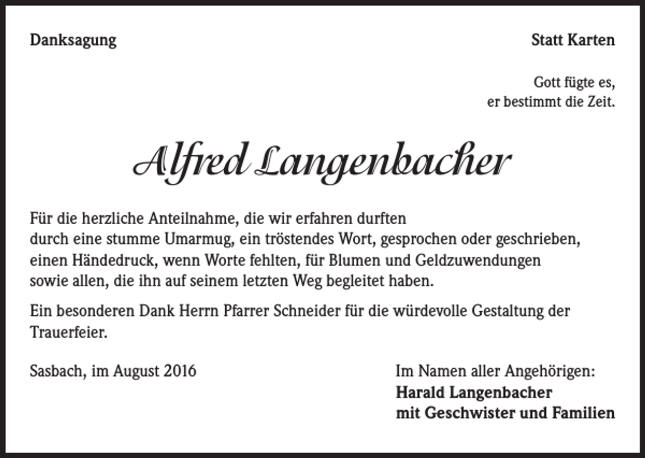 <p>Danksagung</p><p>Statt Karten<br />Gott fügte es,<br />er bestimmt die Zeit.</p><p>Alfred Langenbacher<br />Für die herzliche Anteilnahme, die wir erfahren durften<br />durch eine stumme Umarmug, ein tröstendes Wort, gesprochen oder geschrieben,<br />einen Händedruck, wenn Worte fehlten, für Blumen und Geldzuwendungen<br />sowie allen, die ihn auf seinem letzten Weg begleitet haben.<br />Ein besonderen Dank Herrn Pfarrer Schneider für die würdevolle Gestaltung der<br />Trauerfeier.<br />Sasbach, im August 2016</p><p>Im Namen aller Angehörigen:<br />Harald Langenbacher<br />mit Geschwister und Familien</p>