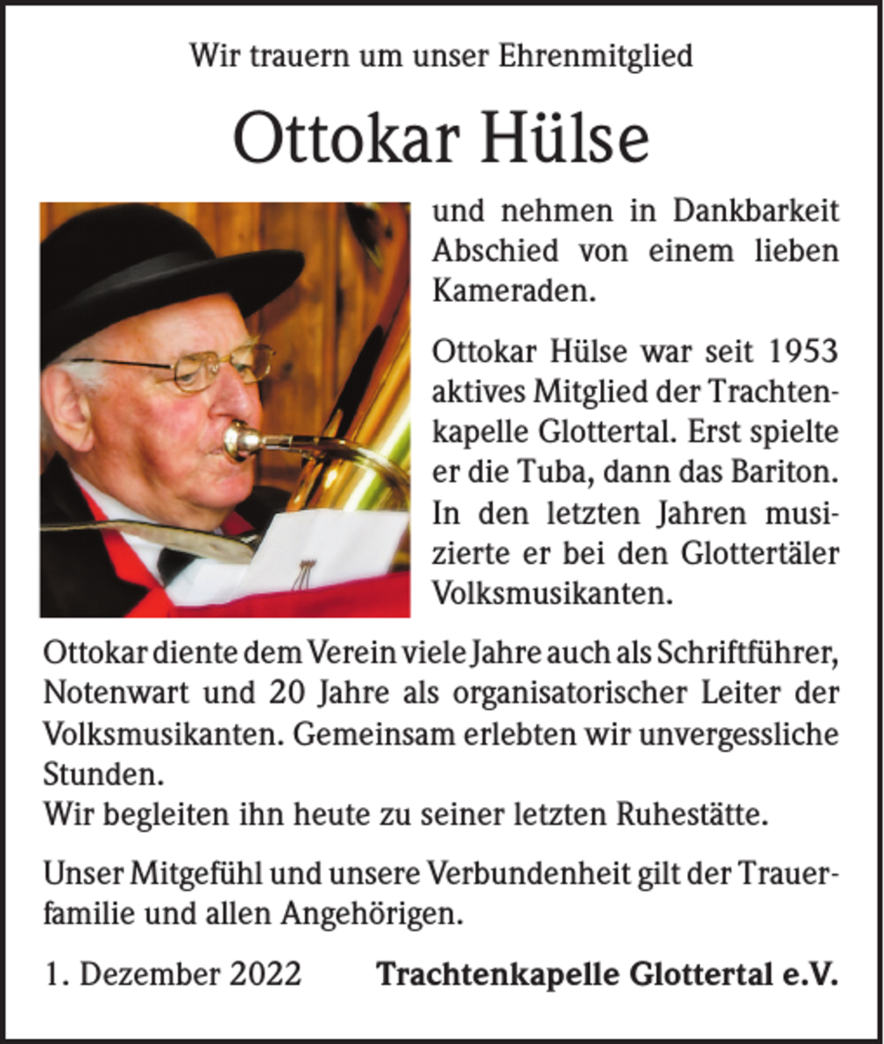 <p>Wir trauern um unser Ehrenmitglied</p><p>Ottokar Hülse<br />und nehmen in Dankbarkeit<br />Abschied von einem lieben<br />Kameraden.<br />Ottokar Hülse war seit 1953<br />aktives Mitglied der Trachten­<br />kapelle Glottertal. Erst spielte<br />er die Tuba, dann das Bariton.<br />In den letzten Jahren musi­<br />zierte er bei den Glottertäler<br />Volksmusikanten.<br />Ottokar diente dem Verein viele Jahre auch als ­Schriftführer,<br />Notenwart und 20 Jahre als organisatorischer Leiter der<br />Volksmusikanten. Gemeinsam erlebten wir unvergessliche<br />Stunden.<br />Wir begleiten ihn heute zu seiner letzten Ruhestätte.<br />Unser Mitgefühl und unsere Verbundenheit gilt der Trauer­<br />familie und allen Angehörigen.<br />1. Dezember 2022</p><p>Trachtenkapelle Glottertal e.V.</p>