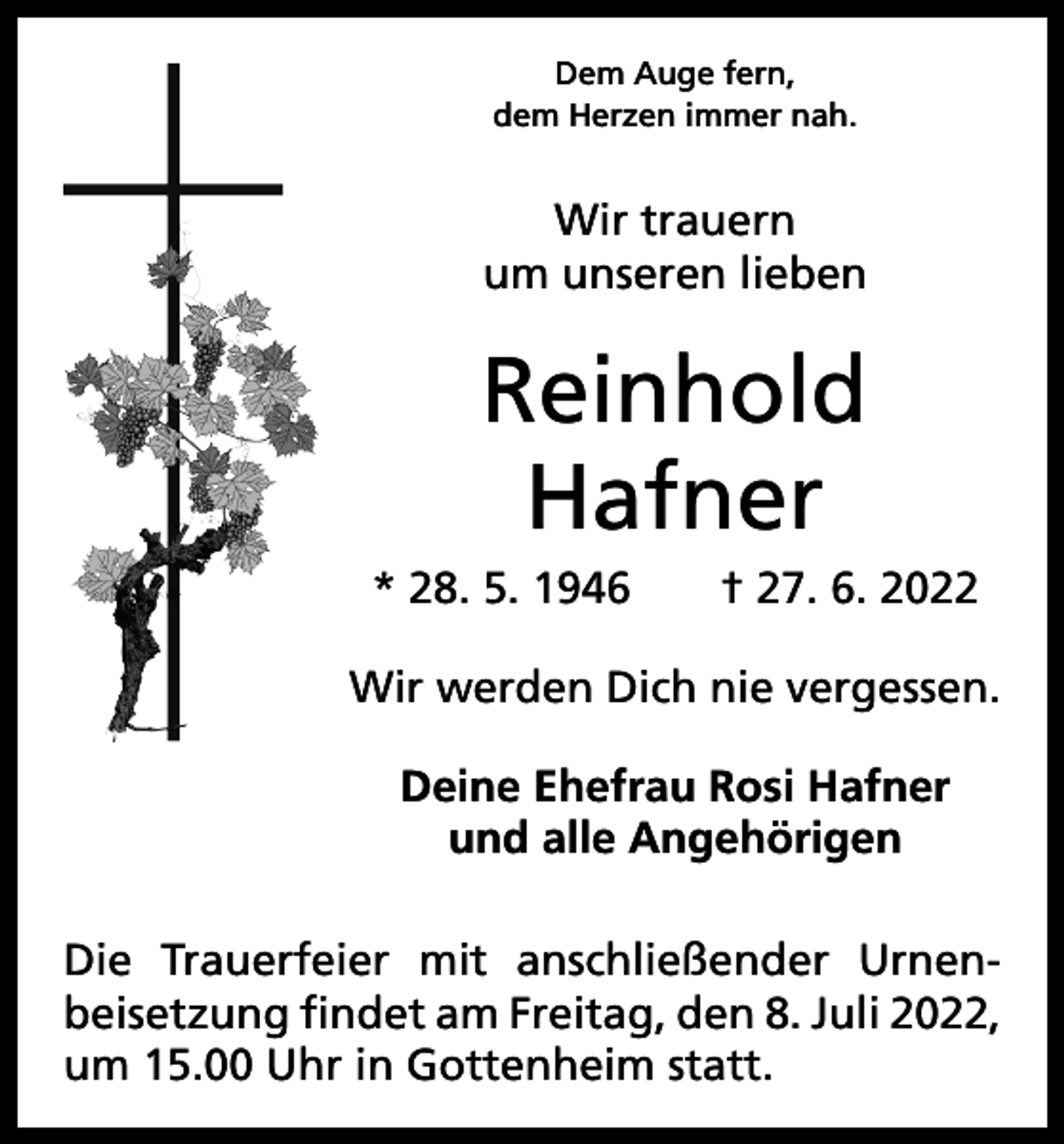 <p>Dem Auge fern,<br />dem Herzen immer nah.</p><p>Wir trauern<br />um unseren lieben</p><p>Reinhold<br />Hafner<br />* 28. 5. 1946 † 27. 6. 2022<br />Wir werden Dich nie vergessen.<br />Deine Ehefrau Rosi Hafner<br />und alle Angehörigen<br />Die Trauerfeier mit anschließender Urnen­<br />beisetzung findet am Freitag, den 8. Juli 2022,<br />um 15.00 Uhr in Gottenheim statt.</p>