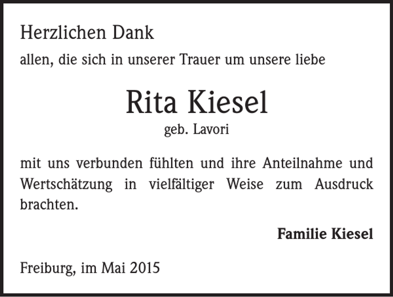 <p>Herzlichen Dank<br />allen, die sich in unserer Trauer um unsere liebe</p><p>Rita Kiesel<br />geb. Lavori</p><p>mit uns verbunden fühlten und ihre Anteilnahme und<br />Wertschätzung in vielfältiger Weise zum Ausdruck<br />­brachten.<br />Familie Kiesel<br />Freiburg, im Mai 2015</p>