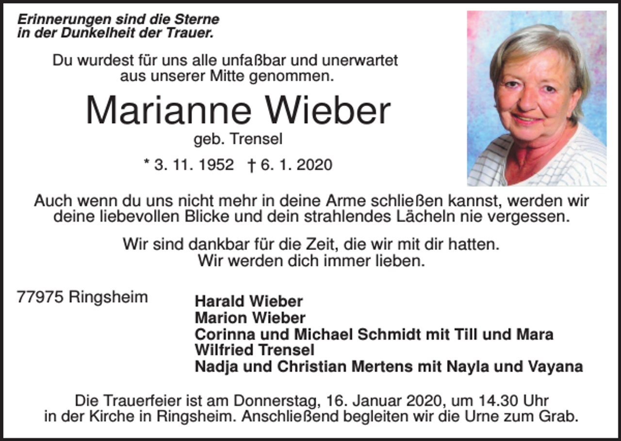 <p>Erinnerungen sind die Sterne<br />in der Dunkelheit der Trauer.</p><p>Du wurdest für uns alle unfaßbar und unerwartet<br />aus unserer Mitte genommen.</p><p>Marianne Wieber<br />geb. Trensel<br />* 3. 11. 1952 † 6. 1. 2020</p><p>Auch wenn du uns nicht mehr in deine Arme schließen kannst, werden wir<br />deine liebevollen Blicke und dein strahlendes Lächeln nie vergessen.<br />Wir sind dankbar für die Zeit, die wir mit dir hatten.<br />Wir werden dich immer lieben.<br />77975 Ringsheim</p><p>Harald Wieber<br />Marion Wieber<br />Corinna und Michael Schmidt mit Till und Mara<br />Wilfried Trensel<br />Nadja und Christian Mertens mit Nayla und Vayana</p><p>Die Trauerfeier ist am Donnerstag, 16. Januar 2020, um 14.30 Uhr<br />in der Kirche in Ringsheim. Anschließend begleiten wir die Urne zum Grab.</p>