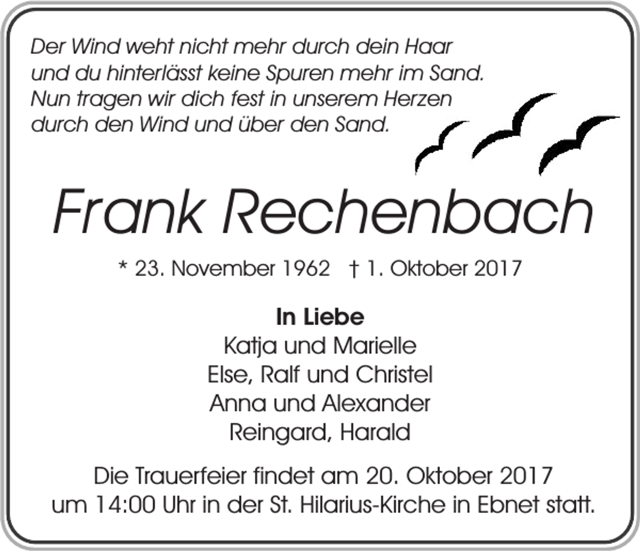 <p>Der Wind weht nicht mehr durch dein Haar<br />und du hinterlässt keine Spuren mehr im Sand.<br />Nun tragen wir dich fest in unserem Herzen<br />durch den Wind und über den Sand.</p><p>Frank Rechenbach<br />* 23. November 1962 † 1. Oktober 2017</p><p>In Liebe<br />Katja und Marielle<br />Else, Ralf und Christel<br />Anna und Alexander<br />Reingard, Harald<br />Die Trauerfeier findet am 20. Oktober 2017<br />um 14:00 Uhr in der St. Hilarius-Kirche in Ebnet statt.</p>