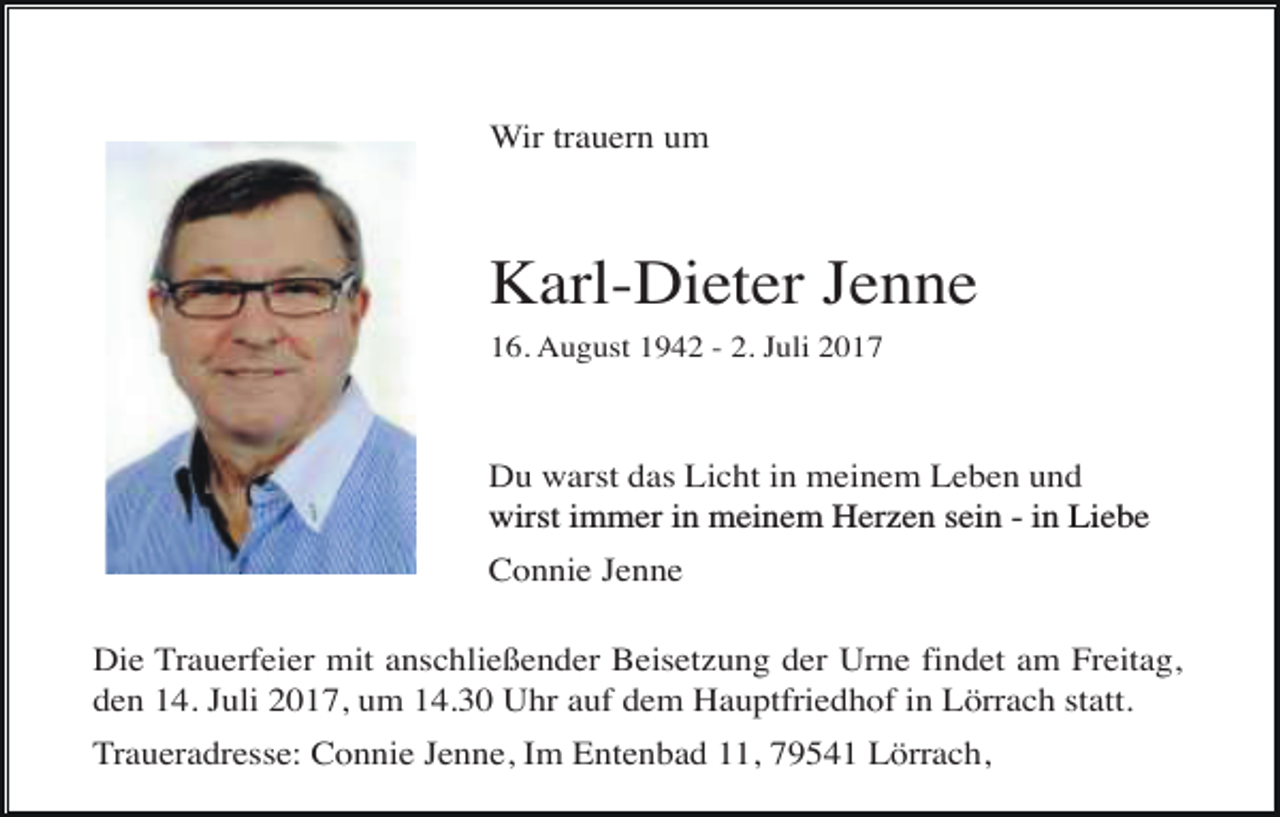 <p>Wir trauern um</p><p>Karl-Dieter Jenne<br />16. August 1942 - 2. Juli 2017</p><p>Du warst das Licht in meinem Leben und<br />wirst immer in meinem Herzen sein - in Liebe<br />Connie Jenne<br />Die Trauerfeier mit anschließender Beisetzung der Urne findet am Freitag,<br />den 14. Juli 2017, um 14.30 Uhr auf dem Hauptfriedhof in Lörrach statt.<br />Traueradresse: Connie Jenne, Im Entenbad 11, 79541 Lörrach,</p>