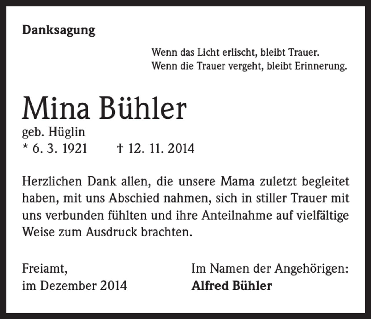 <p>Danksagung</p><p>Wenn das Licht erlischt, bleibt Trauer.<br />Wenn die Trauer vergeht, bleibt Erinnerung.</p><p>Mina<br />Bühler<br />geb. Hüglin<br />* 6. 3. 1921 † 12. 11. 2014<br />Herzlichen Dank allen, die unsere Mama zuletzt begleitet<br />haben, mit uns Abschied nahmen, sich in stiller Trauer mit<br />uns verbunden fühlten und ihre Anteilnahme auf vielfältige<br />Weise zum Ausdruck brachten.<br />Freiamt,<br />im Dezember 2014</p><p>Im Namen der Angehörigen:<br />Alfred Bühler</p>