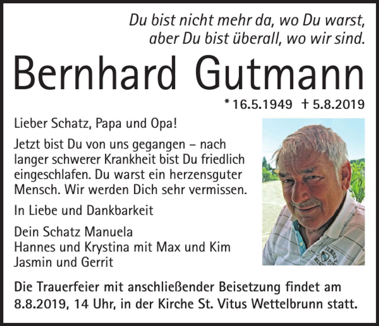 <p>Du bist nicht mehr da, wo Du warst,<br />aber Du bist überall, wo wir sind.</p><p>Bernhard Gutmann<br />* 16.5.1949 † 5.8.2019</p><p>Lieber Schatz, Papa und Opa!<br />Jetzt bist Du von uns gegangen – nach<br />langer schwerer Krankheit bist Du friedlich<br />eingeschlafen. Du warst ein herzensguter<br />Mensch. Wir werden Dich sehr vermissen.<br />In Liebe und Dankbarkeit<br />Dein Schatz Manuela<br />Hannes und Krystina mit Max und Kim<br />Jasmin und Gerrit<br />Die Trauerfeier mit anschließender Beisetzung findet am<br />8.8.2019, 14 Uhr, in der Kirche St. Vitus Wettelbrunn statt.</p>