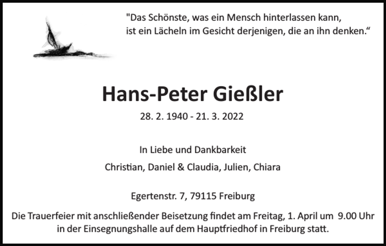 <p>"Das Schönste, was ein Mensch hinterlassen kann,<br />ist ein Lächeln im Gesicht derjenigen, die an ihn denken.“</p><p>Hans-Peter Gießler<br />28. 2. 1940 ­ 21. 3. 2022<br />In Liebe und Dankbarkeit<br />Chris�an, Daniel &amp; Claudia, Julien, Chiara<br />Egertenstr. 7, 79115 Freiburg<br />Die Trauerfeier mit anschließender Beisetzung ﬁndet am Freitag, 1. April um 9.00 Uhr<br />in der Einsegnungshalle auf dem Haup�riedhof in Freiburg sta�.</p>