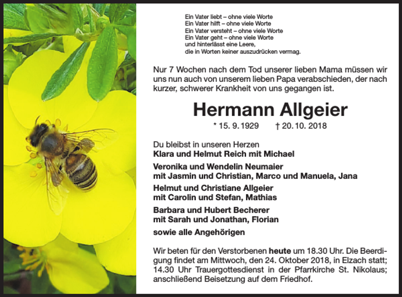 <p>Ein Vater liebt – ohne viele Worte<br />Ein Vater hilft – ohne viele Worte<br />Ein Vater versteht – ohne viele Worte<br />Ein Vater geht – ohne viele Worte<br />und hinterlässt eine Leere,<br />die in Worten keiner auszudrücken vermag.</p><p>Nur 7 Wochen nach dem Tod unserer lieben Mama müssen wir<br />uns nun auch von unserem lieben Papa verabschieden, der nach<br />kurzer, schwerer Krankheit von uns gegangen ist.</p><p>Hermann Allgeier<br />* 15. 9. 1929 † 20. 10. 2018<br />Du bleibst in unseren Herzen<br />Klara und Helmut Reich mit Michael<br />Veronika und Wendelin Neumaier<br />mit Jasmin und Christian, Marco und Manuela, Jana<br />Helmut und Christiane Allgeier<br />mit Carolin und Stefan, Mathias<br />Barbara und Hubert Becherer<br />mit Sarah und Jonathan, Florian<br />sowie alle Angehörigen<br />Wir beten für den Verstorbenen heute um 18.30 Uhr. Die Beerdigung findet am Mittwoch, den 24. Oktober 2018, in Elzach statt;<br />14.30 Uhr Trauergottesdienst in der Pfarrkirche St. Nikolaus;<br />­anschließend Beisetzung auf dem Friedhof.</p>