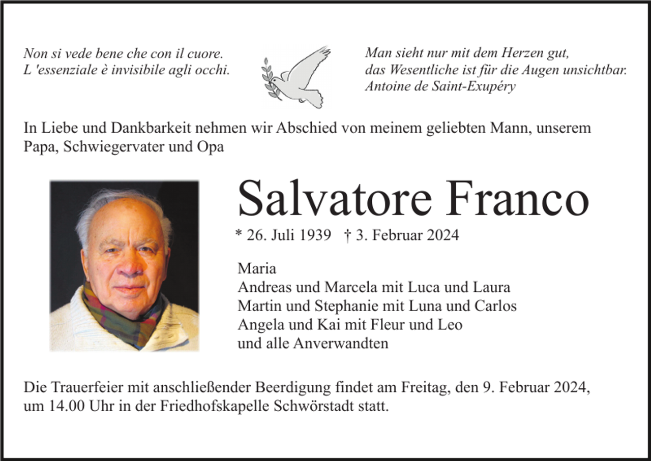 <p>Non si vede bene che con il cuore.<br />L 'essenziale è invisibile agli occhi.</p><p>Man sieht nur mit dem Herzen gut,<br />das Wesentliche ist für die Augen unsichtbar.<br />Antoine de Saint-Exupéry</p><p>In Liebe und Dankbarkeit nehmen wir Abschied von meinem geliebten Mann, unserem<br />Papa, Schwiegervater und Opa</p><p>Salvatore Franco<br />* 26. Juli 1939 † 3. Februar 2024<br />Maria<br />Andreas und Marcela mit Luca und Laura<br />Martin und Stephanie mit Luna und Carlos<br />Angela und Kai mit Fleur und Leo<br />und alle Anverwandten<br />Die Trauerfeier mit anschließender Beerdigung findet am Freitag, den 9. Februar 2024,<br />um 14.00 Uhr in der Friedhofskapelle Schwörstadt statt.</p>
