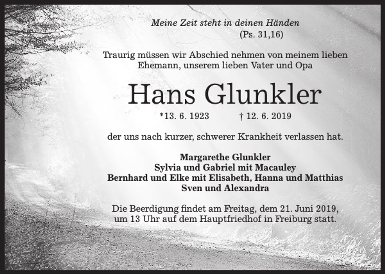 <p>Meine Zeit steht in deinen Händen<br />(Ps. 31,16)<br />Traurig müssen wir Abschied nehmen von meinem lieben<br />Ehemann, unserem lieben Vater und Opa</p><p>Hans Glunkler<br />*13. 6. 1923</p><p>† 12. 6. 2019</p><p>der uns nach kurzer, schwerer Krankheit verlassen hat.<br />Margarethe Glunkler<br />Sylvia und Gabriel mit Macauley<br />Bernhard und Elke mit Elisabeth, Hanna und Matthias<br />Sven und Alexandra<br />Die Beerdigung findet am Freitag, dem 21. Juni 2019,<br />um 13 Uhr auf dem Hauptfriedhof in Freiburg statt.</p>