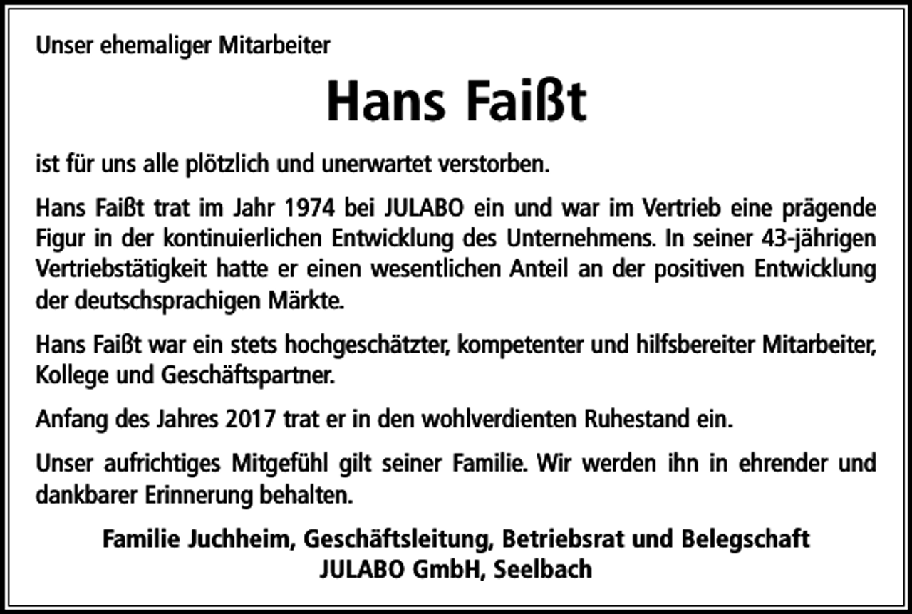 <p>Unser ehemaliger Mitarbeiter</p><p>Hans Faißt<br />ist für uns alle plötzlich und unerwartet verstorben.<br />Hans Faißt trat im Jahr 1974 bei JULABO ein und war im Vertrieb eine prägende<br />Figur in der kontinuierlichen Entwicklung des Unternehmens. In seiner 43-jährigen<br />Vertriebstätigkeit hatte er einen wesentlichen Anteil an der positiven Entwicklung<br />der deutschsprachigen Märkte.<br />Hans Faißt war ein stets hochgeschätzter, kompetenter und hilfsbereiter Mitarbeiter,<br />Kollege und Geschäftspartner.<br />Anfang des Jahres 2017 trat er in den wohlverdienten Ruhestand ein.<br />Unser aufrichtiges Mitgefühl gilt seiner Familie. Wir werden ihn in ehrender und<br />dankbarer Erinnerung behalten.<br />Familie Juchheim, Geschäftsleitung, Betriebsrat und Belegschaft<br />JULABO GmbH, Seelbach</p>
