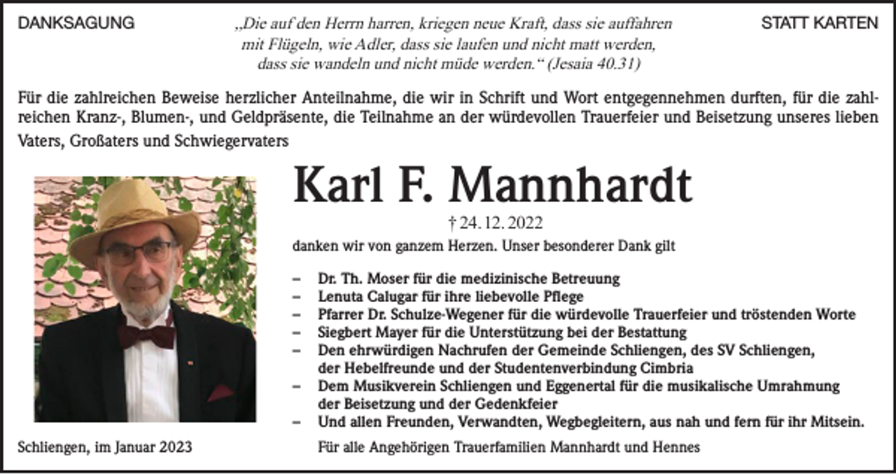 <p>DANKSAGUNG</p><p>„Die auf den Herrn harren, kriegen neue Kraft, dass sie auffahren<br />mit Flügeln, wie Adler, dass sie laufen und nicht matt werden,<br />dass sie wandeln und nicht müde werden.“ (Jesaia 40.31)</p><p>STATT KARTEN</p><p>Für die zahlreichen Beweise herzlicher Anteilnahme, die wir in Schrift und Wort entgegennehmen durften, für die zahlreichen Kranz-, Blumen-, und Geldpräsente, die Teilnahme an der würdevollen Trauerfeier und Beisetzung unseres lieben<br />Vaters, Großaters und Schwiegervaters</p><p>Karl F. Mannhardt<br />† 24. 12. 2022</p><p>danken wir von ganzem Herzen. Unser besonderer Dank gilt<br />–<br />–<br />–<br />–<br />–</p><p>–</p><p>–<br />Schliengen, im Januar 2023</p><p>Dr. Th. Moser für die medizinische Betreuung<br />Lenuta Calugar für ihre liebevolle Pflege<br />Pfarrer Dr. Schulze-Wegener für die würdevolle Trauerfeier und tröstenden Worte<br />Siegbert Mayer für die Unterstützung bei der Bestattung<br />Den ehrwürdigen Nachrufen der Gemeinde Schliengen, des SV Schliengen,<br />der Hebelfreunde und der Studentenverbindung Cimbria<br />Dem Musikverein Schliengen und Eggenertal für die musikalische Umrahmung<br />der Beisetzung und der Gedenkfeier<br />Und allen Freunden, Verwandten, Wegbegleitern, aus nah und fern für ihr Mitsein.<br />Für alle Angehörigen Trauerfamilien Mannhardt und Hennes</p>