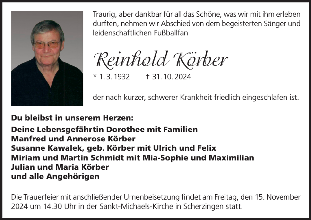 <p>Traurig, aber dankbar für all das Schöne, was wir mit ihm erleben<br />durften, nehmen wir Abschied von dem begeisterten Sänger und<br />leidenschaftlichen Fußballfan</p><p>Reinhold Körber<br />* 1. 3. 1932 † 31. 10. 2024<br />der nach kurzer, schwerer Krankheit friedlich eingeschlafen ist.<br />Du bleibst in unserem Herzen:<br />Deine Lebensgefährtin Dorothee mit Familien<br />Manfred und Annerose Körber<br />Susanne Kawalek, geb. Körber mit Ulrich und Felix<br />Miriam und Martin Schmidt mit Mia-Sophie und Maximilian<br />Julian und Maria Körber<br />und alle Angehörigen<br />Die Trauerfeier mit anschließender Urnenbeisetzung findet am Freitag, den 15. November<br />2024 um 14.30 Uhr in der Sankt-Michaels-Kirche in Scherzingen statt.</p>